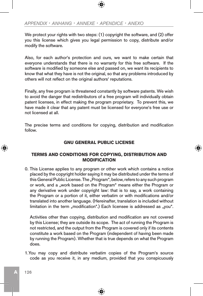 AAPPENDIX · ANHANG · ANNEXE · APENDICE · ANEXO126We protect your rights with two steps: (1) copyright the software, and (2) offer you  this license which  gives  you  legal permission to  copy, distribute and/or modify the software.Also,  for  each  author‘s  protection  and  ours,  we  want  to  make  certain  that everyone understands that there is no  warranty for this free software.  If the software is modified by someone else and passed on, we want its recipients to know that what they have is not the original, so that any problems introduced by others will not reflect on the original authors‘ reputations.Finally, any free program is threatened constantly by software patents. We wish to avoid the danger that redistributors of a free program will individually obtain patent licenses, in effect making the program proprietary.  To prevent this, we have made it clear that any patent must be licensed for everyone‘s free use or not licensed at all.The  precise  terms  and  conditions  for  copying,  distribution  and  modification follow.GNU GENERAL PUBLIC LICENSETERMS AND CONDITIONS FOR COPYING, DISTRIBUTION AND MODIFICATION0. This License applies to any program or other work which contains a notice placed by the copyright holder saying it may be distributed under the terms of this General Public License. The „Program“, below, refers to any such program or work, and a „work based on the Program“ means either the Program or any derivative  work under  copyright law:  that is to say, a work containing the Program or a portion of it, either verbatim or with modifications and/or translated into another language. (Hereinafter, translation is included without limitation in the term „modification“.) Each licensee is addressed as „you“.Activities other than copying, distribution and modification are not covered by this License; they are outside its scope.  The act of running the Program is not restricted, and the output from the Program is covered only if its contents constitute a work based on the Program (independent of having been made by running the Program). Whether that is true depends on what the Program does.1.You  may  copy  and  distribute  verbatim  copies  of  the  Program‘s  source code  as  you  receive  it,  in  any  medium,  provided  that  you  conspicuously 