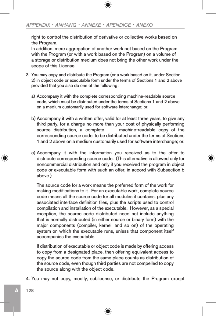 AAPPENDIX · ANHANG · ANNEXE · APENDICE · ANEXO128right to control the distribution of derivative or collective works based on the Program.In addition, mere aggregation of another work not based on the Program with the Program (or with a work based on the Program) on a volume of a storage or distribution medium does not bring the other work under the scope of this License.3. You may copy and distribute the Program (or a work based on it, under Section 2) in object code or executable form under the terms of Sections 1 and 2 above provided that you also do one of the following:a) Accompany it with the complete corresponding machine-readable source code, which must be distributed under the terms of Sections 1 and 2 above on a medium customarily used for software interchange; or,b) Accompany it with a written offer, valid for at least three years, to give any third party, for a charge no more than your cost of physically performing source  distribution,  a  complete          machine-readable  copy  of  the corresponding source code, to be distributed under the terms of Sections 1 and 2 above on a medium customarily used for software interchange; or,c) Accompany  it  with  the  information  you  received  as  to  the  offer  to distribute corresponding source code.  (This alternative is allowed only for noncommercial distribution and only if you received the program in object code or executable form with such an offer, in accord with Subsection b above.)The source code for a work means the preferred form of the work for making modifications to it.  For an executable work, complete source code means all the source code for all modules it contains, plus any associated interface definition files, plus the scripts used to control compilation and installation of the executable.  However, as a special exception,  the  source  code  distributed  need  not  include  anything that is normally distributed (in either source or binary form) with the major  components  (compiler,  kernel,  and  so  on)  of  the  operating system on which the executable runs, unless that component itself accompanies the executable.If distribution of executable or object code is made by offering access to copy from a designated place, then offering equivalent access to copy the source code from the same place counts as distribution of the source code, even though third parties are not compelled to copy the source along with the object code.4. You  may  not  copy,  modify,  sublicense,  or  distribute  the  Program  except 