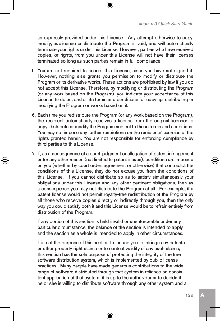 Asnom m9 Quick Start Guide129as expressly provided under this License.  Any attempt otherwise to copy, modify, sublicense or distribute the Program is void, and will automatically terminate your rights under this License. However, parties who have received copies,  or rights, from  you  under  this  License will not  have  their  licenses terminated so long as such parties remain in full compliance.5. You are not required to accept this License, since you have not signed it.  However,  nothing  else  grants  you  permission  to  modify  or  distribute  the Program or its derivative works. These actions are prohibited by law if you do not accept this License. Therefore, by modifying or distributing the Program (or any work based on the Program), you indicate your acceptance of this License to do so, and all its terms and conditions for copying, distributing or modifying the Program or works based on it.6. Each time you redistribute the Program (or any work based on the Program), the  recipient automatically receives a license  from  the  original  licensor  to copy, distribute or modify the Program subject to these terms and conditions. You may not impose any further restrictions on the recipients‘ exercise of the rights granted herein. You are not responsible for enforcing compliance by third parties to this License.7. If, as a consequence of a court judgment or allegation of patent infringement or for any other reason (not limited to patent issues), conditions are imposed on you (whether by court order, agreement or otherwise) that contradict the conditions of  this License, they do not excuse you from the  conditions of this License.   If  you cannot  distribute so  as to satisfy simultaneously your obligations under this License and any other pertinent obligations, then as a consequence you may not distribute the Program at all.  For example, if a patent license would not permit royalty-free redistribution of the Program by all those who receive copies directly or indirectly through you, then the only way you could satisfy both it and this License would be to refrain entirely from distribution of the Program.If any portion of this section is held invalid or unenforceable under any particular circumstance, the balance of the section is intended to apply and the section as a whole is intended to apply in other circumstances.It is not the purpose of this section to induce you to infringe any patents or other property right claims or to contest validity of any such claims; this section has the sole purpose of protecting the integrity of the free software distribution system, which is implemented by public license practices.  Many people have made generous contributions to the wide range of software distributed through that system in reliance on consis-tent application of that system; it is up to the author/donor to decide if he or she is willing to distribute software through any other system and a 