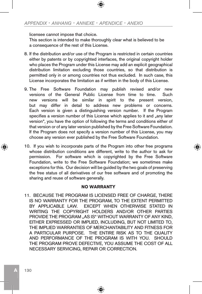 AAPPENDIX · ANHANG · ANNEXE · APENDICE · ANEXO130licensee cannot impose that choice.This section is intended to make thoroughly clear what is believed to be a consequence of the rest of this License.    8. If the distribution and/or use of the Program is restricted in certain countries either by patents or by copyrighted interfaces, the original copyright holder who places the Program under this License may add an explicit geographical distribution  limitation  excluding  those  countries,  so  that  distribution  is permitted only in or among countries not thus excluded.  In such case, this License incorporates the limitation as if written in the body of this License.9. The  Free  Software  Foundation  may  publish  revised  and/or  new versions  of  the  General  Public  License  from  time  to  time.    Such new  versions  will  be  similar  in  spirit  to  the  present  version, but  may  differ  in  detail  to  address  new  problems  or  concerns.Each  version  is  given  a  distinguishing  version  number.    If  the  Program specifies a version number of this License which applies to it and „any later version“, you have the option of following the terms and conditions either of that version or of any later version published by the Free Software Foundation.  If the Program does not specify a version number of this License, you may choose any version ever published by the Free Software Foundation.10.  If you wish to incorporate parts of the Program into other free programs whose  distribution  conditions  are  different,  write  to  the  author  to  ask  for permission.    For  software  which  is  copyrighted  by  the  Free  Software Foundation,  write  to  the  Free  Software  Foundation;  we  sometimes  make exceptions for this.  Our decision will be guided by the two goals of preserving the free status of all derivatives of our free software and of promoting the sharing and reuse of software generally.NO WARRANTY11.  BECAUSE THE PROGRAM IS LICENSED FREE OF CHARGE, THERE IS NO WARRANTY FOR THE PROGRAM, TO THE EXTENT PERMITTED BY  APPLICABLE  LAW.    EXCEPT  WHEN  OTHERWISE  STATED  IN WRITING  THE  COPYRIGHT  HOLDERS  AND/OR  OTHER  PARTIES PROVIDE THE PROGRAM „AS IS“ WITHOUT WARRANTY OF ANY KIND, EITHER EXPRESSED OR IMPLIED, INCLUDING, BUT NOT LIMITED TO, THE IMPLIED WARRANTIES OF MERCHANTABILITY AND FITNESS FOR A  PARTICULAR  PURPOSE.    THE  ENTIRE  RISK  AS  TO  THE  QUALITY AND  PERFORMANCE  OF  THE  PROGRAM  IS  WITH  YOU.    SHOULD THE PROGRAM PROVE DEFECTIVE, YOU ASSUME THE COST OF ALL NECESSARY SERVICING, REPAIR OR CORRECTION.