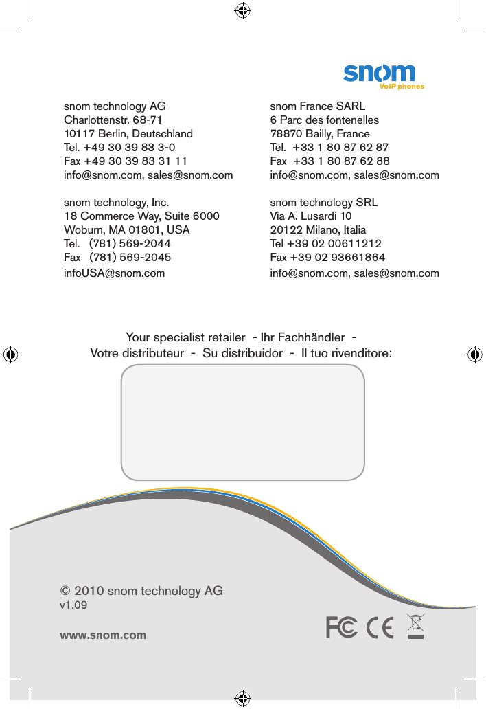 ENGLISHDEUTSCHFRANÇAISITALIANOESPAÑOLwww.snom.comwww.snom.com© 2010 snom technology AGv1.09Quick Start Guide      snom technology AGCharlottenstr. 68-7110117 Berlin, DeutschlandTel. +49 30 39 83 3-0Fax +49 30 39 83 31 11info@snom.com, sales@snom.com                                                                         snom technology, Inc.18 Commerce Way, Suite 6000Woburn, MA 01801, USATel.   (781) 569-2044 Fax   (781) 569-2045infoUSA@snom.com                                                                                                                                         snom France SARL6 Parc des fontenelles78870 Bailly, FranceTel.  +33 1 80 87 62 87Fax  +33 1 80 87 62 88info@snom.com, sales@snom.comsnom technology SRLVia A. Lusardi 1020122 Milano, ItaliaTel +39 02 00611212Fax +39 02 93661864info@snom.com, sales@snom.com                                                                                                                                                                                      Your specialist retailer  - Ihr Fachhändler  -   Votre distributeur  -  Su distribuidor  -  Il tuo rivenditore: