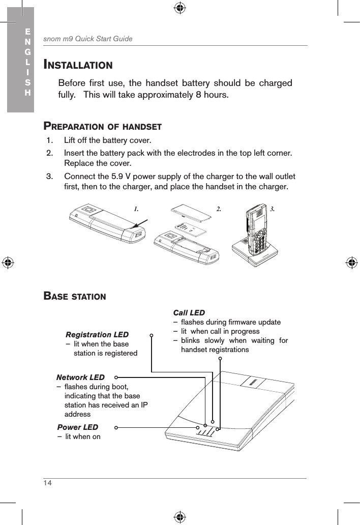 14snom m9 Quick Start GuideENGLISHinstallationBefore  first  use,  the  handset  battery  should  be  charged fully.   This will take approximately 8 hours.  preparation of handset  1.  Lift off the battery cover. 2.  Insert the battery pack with the electrodes in the top left corner.  Replace the cover.3.  Connect the 5.9 V power supply of the charger to the wall outlet first, then to the charger, and place the handset in the charger. 3.1. 2.snom     rechargeableLithium-Ionbattery      Base stationPower LED  – lit when onCall LED  – flashes during firmware update  – lit  when call in progress – blinks  slowly  when  waiting  for   handset registrationsRegistration LED – lit when the base station is registeredNetwork LED                  – flashes during boot, indicating that the base station has received an IP address