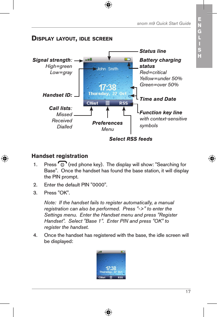 17snom m9 Quick Start Guide ENGLISH displaY laYout, idle screenBattery charging statusRed=criticalYellow=under 50%Green=over 50%PreferencesMenuSelect RSS feedsFunction key linewith context-sensitive symbolsTime and DateHandset ID:Call lists:MissedReceivedDialledSignal strength: High=green Low=gray Status lineHandset registration1.  Press   (red phone key).  The display will show: &quot;Searching for Base&quot;.  Once the handset has found the base station, it will display the PIN prompt.2.  Enter the default PIN &quot;0000&quot;.3.  Press &quot;OK&quot;.Note:  If the handset fails to register automatically, a manual registration can also be performed.  Press &quot;-&gt;&quot; to enter the Settings menu.  Enter the Handset menu and press &quot;Register Handset&quot;.  Select &quot;Base 1&quot;.  Enter PIN and press &quot;OK&quot; to register the handset.4.  Once the handset has registered with the base, the idle screen will be displayed: 