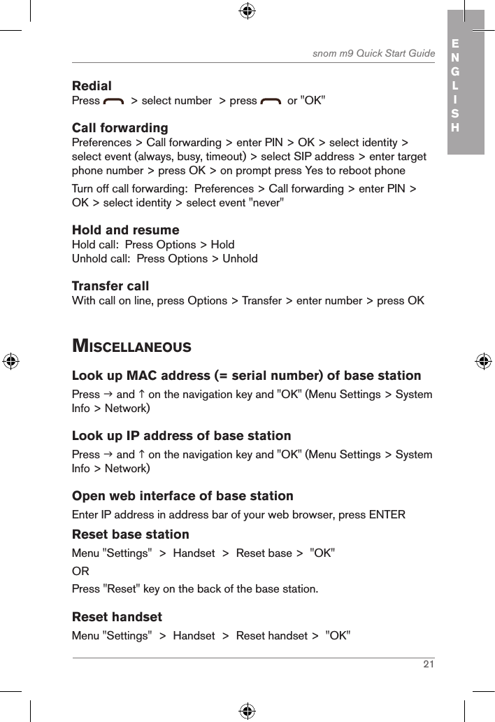 21snom m9 Quick Start Guide ENGLISHRedialPress    &gt; select number  &gt; press    or &quot;OK&quot;Call forwardingPreferences &gt; Call forwarding &gt; enter PIN &gt; OK &gt; select identity &gt; select event (always, busy, timeout) &gt; select SIP address &gt; enter target phone number &gt; press OK &gt; on prompt press Yes to reboot phoneTurn off call forwarding:  Preferences &gt; Call forwarding &gt; enter PIN &gt; OK &gt; select identity &gt; select event &quot;never&quot;Hold and resumeHold call:  Press Options &gt; HoldUnhold call:  Press Options &gt; UnholdTransfer callWith call on line, press Options &gt; Transfer &gt; enter number &gt; press OKMiscellaneousLook up MAC address (= serial number) of base stationPress  and  on the navigation key and &quot;OK&quot; (Menu Settings &gt; System Info &gt; Network)Look up IP address of base stationPress  and  on the navigation key and &quot;OK&quot; (Menu Settings &gt; System Info &gt; Network)Open web interface of base stationEnter IP address in address bar of your web browser, press ENTERReset base stationMenu &quot;Settings&quot;  &gt;  Handset  &gt;  Reset base &gt;  &quot;OK&quot;ORPress &quot;Reset&quot; key on the back of the base station.Reset handsetMenu &quot;Settings&quot;  &gt;  Handset  &gt;  Reset handset &gt;  &quot;OK&quot;