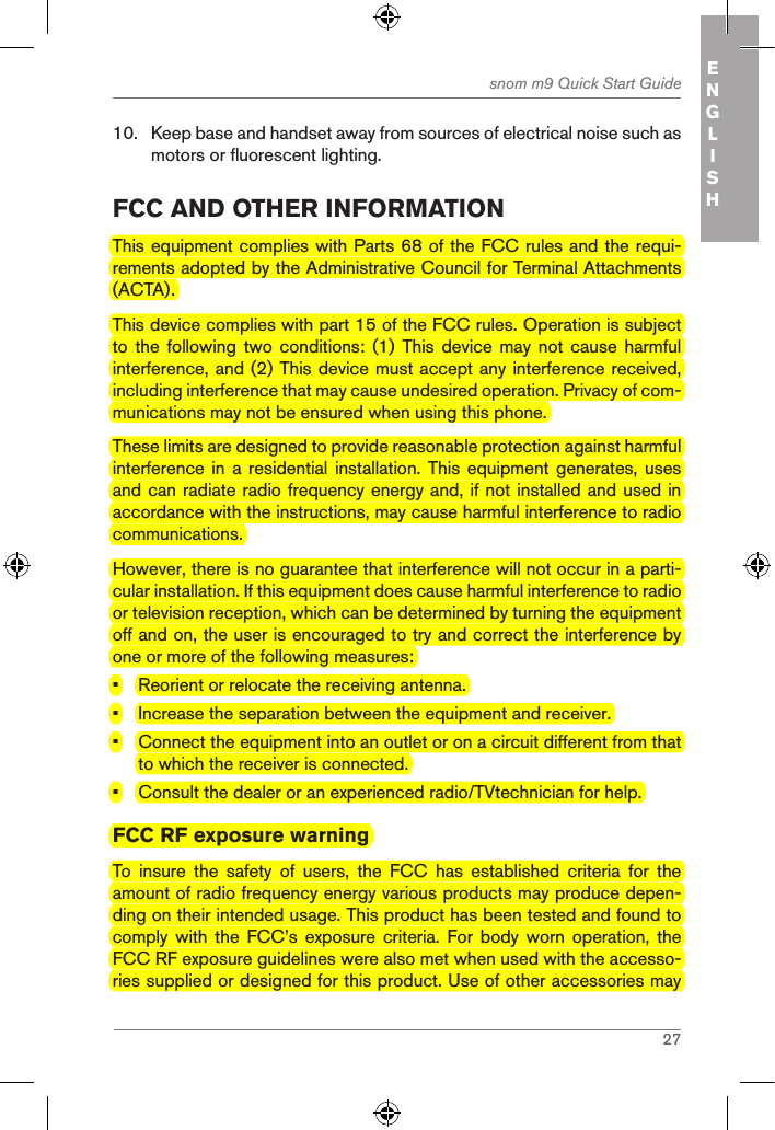 27snom m9 Quick Start Guide ENGLISH10.  Keep base and handset away from sources of electrical noise such as motors or fluorescent lighting.fcc and other inforMationThis equipment complies with Parts 68 of the FCC rules and the requi-rements adopted by the Administrative Council for Terminal Attachments (ACTA).This device complies with part 15 of the FCC rules. Operation is subject to  the following two conditions: (1) This device may not cause harmful interference, and (2) This device must accept any interference received, including interference that may cause undesired operation. Privacy of com-munications may not be ensured when using this phone.These limits are designed to provide reasonable protection against harmful interference in a  residential installation. This  equipment generates, uses and can radiate radio frequency energy and, if not installed and used in accordance with the instructions, may cause harmful interference to radio communications.However, there is no guarantee that interference will not occur in a parti-cular installation. If this equipment does cause harmful interference to radio or television reception, which can be determined by turning the equipment off and on, the user is encouraged to try and correct the interference by one or more of the following measures:•  Reorient or relocate the receiving antenna.•  Increase the separation between the equipment and receiver.•  Connect the equipment into an outlet or on a circuit different from that to which the receiver is connected.•  Consult the dealer or an experienced radio/TVtechnician for help.FCC RF exposure warningTo  insure  the  safety  of  users,  the  FCC  has  established  criteria  for  the amount of radio frequency energy various products may produce depen-ding on their intended usage. This product has been tested and found to comply  with  the  FCC’s  exposure  criteria.  For  body  worn  operation,  the FCC RF exposure guidelines were also met when used with the accesso-ries supplied or designed for this product. Use of other accessories may 