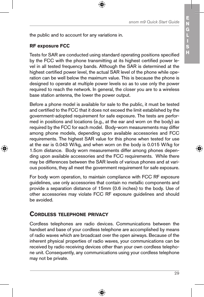 29snom m9 Quick Start Guide ENGLISHthe public and to account for any variations in.RF exposure FCCTests for SAR are conducted using standard operating positions specified by the FCC with the phone transmitting at its highest certified power le-vel in all tested frequency bands. Although the SAR is determined at the highest certified power level, the actual SAR level of the phone while ope-ration can be well below the maximum value. This is because the phone is designed to operate at multiple power levels so as to use only the power required to reach the network. In general, the closer you are to a wireless base station antenna, the lower the power output.Before a phone model is available for sale to the public, it must be tested and certified to the FCC that it does not exceed the limit established by the government-adopted requirement for safe exposure. The tests are perfor-med in positions and locations (e.g., at the ear and worn on the body) as required by the FCC for each model.  Body-worn measurements may differ among phone models, depending  upon  available accessories and FCC requirements. The highest SAR value for this phone when tested for use at the ear is 0.043 W/kg, and when worn on the body is 0.015 W/kg for 1.5cm distance.  Body worn measurements differ among phones depen-ding upon available accessories and the FCC requirements.  While there may be differences between the SAR levels of various phones and at vari-ous positions, they all meet the government requirement for safe exposure.For body worn operation, to maintain compliance with FCC RF exposure guidelines, use only accessories that contain no metallic components and provide a separation distance of 15mm (0.6 inches) to the body. Use of other accessories may  violate  FCC RF exposure guidelines  and  should be avoided.cordless telephone priVacYCordless  telephones  are  radio  devices.  Communications  between  the handset and base of your cordless telephone are accomplished by means of radio waves which are broadcast over the open airways. Because of the inherent physical properties of radio waves, your communications can be received by radio receiving devices other than your own cordless telepho-ne unit. Consequently, any communications using your cordless telephone may not be private.