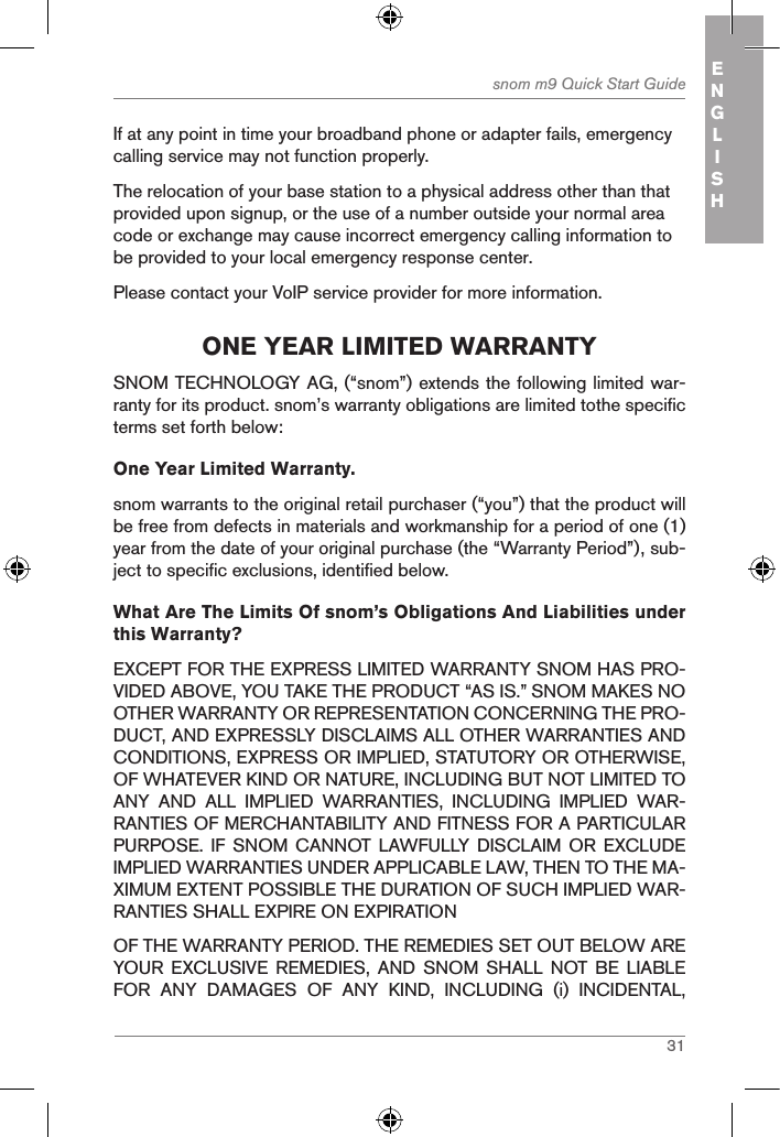 31snom m9 Quick Start Guide ENGLISHIf at any point in time your broadband phone or adapter fails, emergency calling service may not function properly.The relocation of your base station to a physical address other than that provided upon signup, or the use of a number outside your normal area code or exchange may cause incorrect emergency calling information to be provided to your local emergency response center.Please contact your VoIP service provider for more information.one Year liMited WarrantYSNOM TECHNOLOGY AG, (“snom”) extends the following limited war-ranty for its product. snom’s warranty obligations are limited tothe specific terms set forth below:One Year Limited Warranty. snom warrants to the original retail purchaser (“you”) that the product will be free from defects in materials and workmanship for a period of one (1) year from the date of your original purchase (the “Warranty Period”), sub-ject to specific exclusions, identified below.What Are The Limits Of snom’s Obligations And Liabilities under this Warranty? EXCEPT FOR THE EXPRESS LIMITED WARRANTY SNOM HAS PRO-VIDED ABOVE, YOU TAKE THE PRODUCT “AS IS.” SNOM MAKES NO OTHER WARRANTY OR REPRESENTATION CONCERNING THE PRO-DUCT, AND EXPRESSLY DISCLAIMS ALL OTHER WARRANTIES AND CONDITIONS, EXPRESS OR IMPLIED, STATUTORY OR OTHERWISE, OF WHATEVER KIND OR NATURE, INCLUDING BUT NOT LIMITED TO ANY  AND  ALL  IMPLIED  WARRANTIES,  INCLUDING  IMPLIED  WAR-RANTIES OF MERCHANTABILITY AND FITNESS FOR A PARTICULAR PURPOSE.  IF SNOM CANNOT  LAWFULLY  DISCLAIM  OR  EXCLUDE IMPLIED WARRANTIES UNDER APPLICABLE LAW, THEN TO THE MA-XIMUM EXTENT POSSIBLE THE DURATION OF SUCH IMPLIED WAR-RANTIES SHALL EXPIRE ON EXPIRATIONOF THE WARRANTY PERIOD. THE REMEDIES SET OUT BELOW ARE YOUR  EXCLUSIVE  REMEDIES,  AND  SNOM  SHALL  NOT BE LIABLE FOR  ANY  DAMAGES  OF  ANY  KIND,  INCLUDING  (i)  INCIDENTAL, 