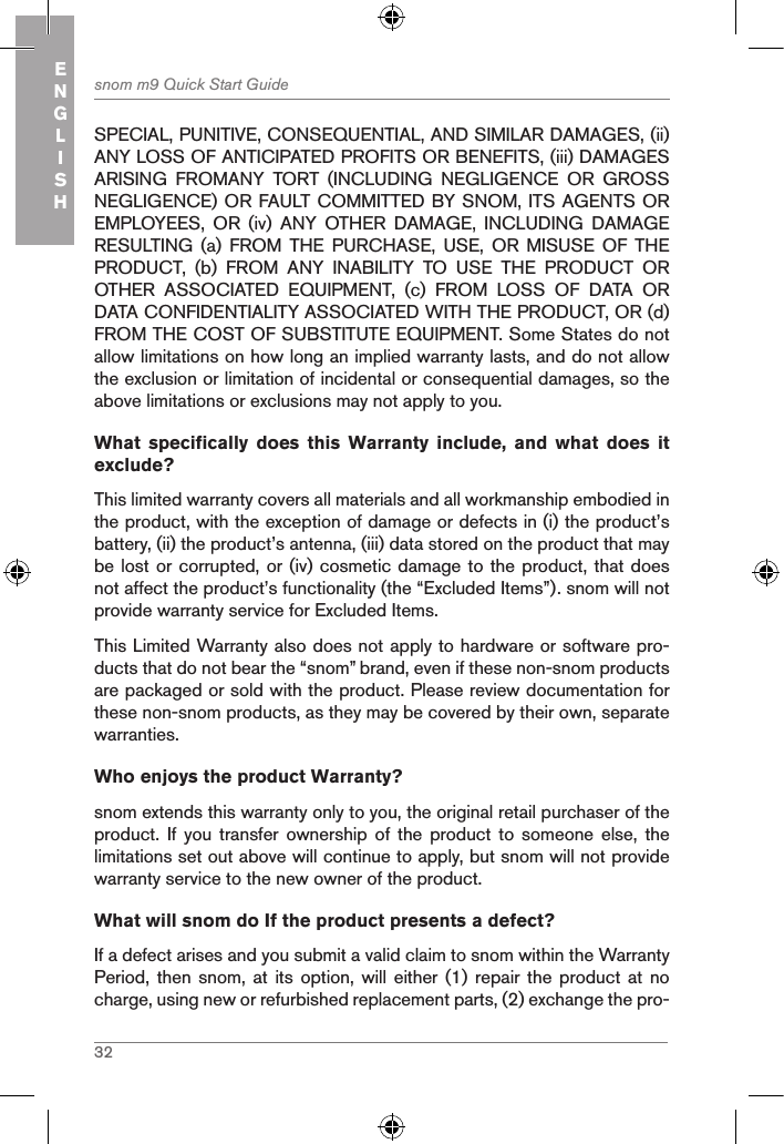 32snom m9 Quick Start GuideENGLISHSPECIAL, PUNITIVE, CONSEQUENTIAL, AND SIMILAR DAMAGES, (ii) ANY LOSS OF ANTICIPATED PROFITS OR BENEFITS, (iii) DAMAGES ARISING  FROMANY  TORT  (INCLUDING  NEGLIGENCE  OR  GROSS NEGLIGENCE) OR FAULT COMMITTED BY SNOM, ITS AGENTS OR EMPLOYEES,  OR  (iv)  ANY  OTHER  DAMAGE,  INCLUDING  DAMAGE RESULTING  (a)  FROM  THE  PURCHASE,  USE,  OR  MISUSE  OF  THE PRODUCT,  (b)  FROM  ANY  INABILITY  TO  USE  THE  PRODUCT  OR OTHER  ASSOCIATED  EQUIPMENT,  (c)  FROM  LOSS  OF  DATA  OR DATA CONFIDENTIALITY ASSOCIATED WITH THE PRODUCT, OR (d) FROM THE COST OF SUBSTITUTE EQUIPMENT. Some States do not allow limitations on how long an implied warranty lasts, and do not allow the exclusion or limitation of incidental or consequential damages, so the above limitations or exclusions may not apply to you.What  specifically  does  this  Warranty  include,  and  what  does  it exclude? This limited warranty covers all materials and all workmanship embodied in the product, with the exception of damage or defects in (i) the product’s battery, (ii) the product’s antenna, (iii) data stored on the product that may be lost or corrupted, or (iv) cosmetic damage to the product, that does not affect the product’s functionality (the “Excluded Items”). snom will not provide warranty service for Excluded Items.This Limited Warranty also does not apply to hardware or software pro-ducts that do not bear the “snom” brand, even if these non-snom products are packaged or sold with the product. Please review documentation for these non-snom products, as they may be covered by their own, separate warranties.Who enjoys the product Warranty?snom extends this warranty only to you, the original retail purchaser of the product.  If  you  transfer ownership of the product to someone else, the limitations set out above will continue to apply, but snom will not provide warranty service to the new owner of the product.What will snom do If the product presents a defect?If a defect arises and you submit a valid claim to snom within the Warranty Period, then snom, at  its  option, will either (1)  repair  the product at no charge, using new or refurbished replacement parts, (2) exchange the pro-