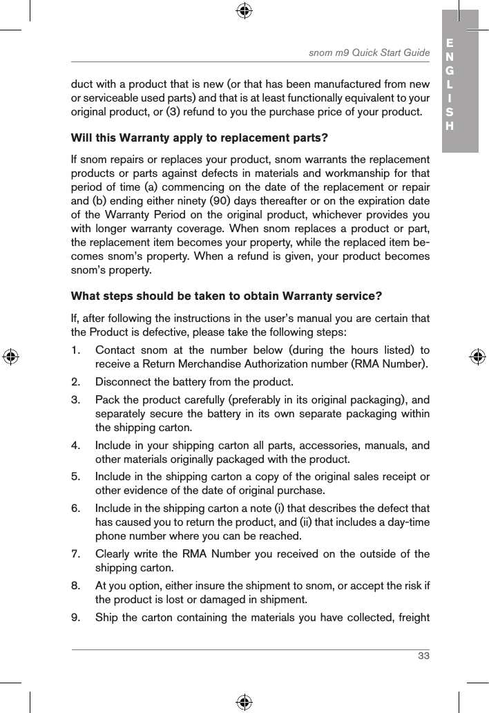 33snom m9 Quick Start Guide ENGLISHduct with a product that is new (or that has been manufactured from new or serviceable used parts) and that is at least functionally equivalent to your original product, or (3) refund to you the purchase price of your product.Will this Warranty apply to replacement parts?If snom repairs or replaces your product, snom warrants the replacement products or parts against defects in materials and workmanship for that period of time (a) commencing on the date of the replacement or repair and (b) ending either ninety (90) days thereafter or on the expiration date of the Warranty Period  on the original  product,  whichever provides you with longer warranty coverage. When  snom replaces a product or  part, the replacement item becomes your property, while the replaced item be-comes snom’s property. When a refund is given, your product becomes snom’s property.What steps should be taken to obtain Warranty service? If, after following the instructions in the user’s manual you are certain that the Product is defective, please take the following steps:1.  Contact  snom  at  the  number  below  (during  the  hours  listed)  to receive a Return Merchandise Authorization number (RMA Number).2.  Disconnect the battery from the product.3.  Pack the product carefully (preferably in its original packaging), and separately secure the battery in  its own separate packaging within the shipping carton.4.  Include in your shipping carton all parts, accessories, manuals, and other materials originally packaged with the product.5.  Include in the shipping carton a copy of the original sales receipt or other evidence of the date of original purchase.6.  Include in the shipping carton a note (i) that describes the defect that has caused you to return the product, and (ii) that includes a day-time phone number where you can be reached.7.  Clearly write the  RMA  Number you received  on  the outside of  the shipping carton.8.  At you option, either insure the shipment to snom, or accept the risk if the product is lost or damaged in shipment.9.  Ship the carton containing the materials you have collected, freight 