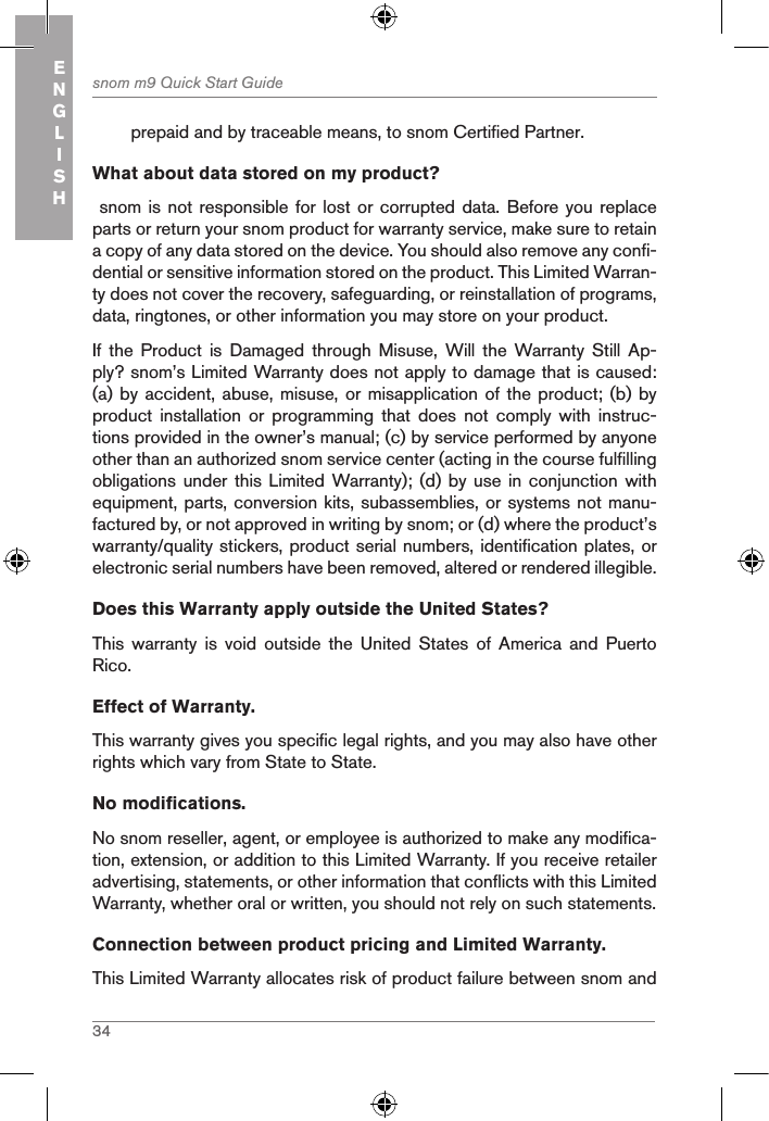 34snom m9 Quick Start GuideENGLISHprepaid and by traceable means, to snom Certified Partner.What about data stored on my product? snom  is not responsible for lost or corrupted data. Before  you replace parts or return your snom product for warranty service, make sure to retain a copy of any data stored on the device. You should also remove any confi-dential or sensitive information stored on the product. This Limited Warran-ty does not cover the recovery, safeguarding, or reinstallation of programs, data, ringtones, or other information you may store on your product.If  the  Product  is  Damaged  through  Misuse,  Will  the  Warranty Still  Ap-ply? snom’s Limited Warranty does not apply to damage that is caused: (a) by  accident, abuse, misuse, or misapplication of the product; (b)  by product  installation  or  programming  that  does  not  comply  with  instruc-tions provided in the owner’s manual; (c) by service performed by anyone other than an authorized snom service center (acting in the course fulfilling obligations under this  Limited Warranty); (d)  by use in  conjunction with equipment, parts, conversion kits, subassemblies, or systems not manu-factured by, or not approved in writing by snom; or (d) where the product’s warranty/quality stickers, product serial numbers, identification plates, or electronic serial numbers have been removed, altered or rendered illegible.Does this Warranty apply outside the United States? This  warranty  is  void  outside  the  United  States  of  America  and  Puerto Rico.Effect of Warranty. This warranty gives you specific legal rights, and you may also have other rights which vary from State to State.No modifications. No snom reseller, agent, or employee is authorized to make any modifica-tion, extension, or addition to this Limited Warranty. If you receive retailer advertising, statements, or other information that conflicts with this Limited Warranty, whether oral or written, you should not rely on such statements.Connection between product pricing and Limited Warranty. This Limited Warranty allocates risk of product failure between snom and 