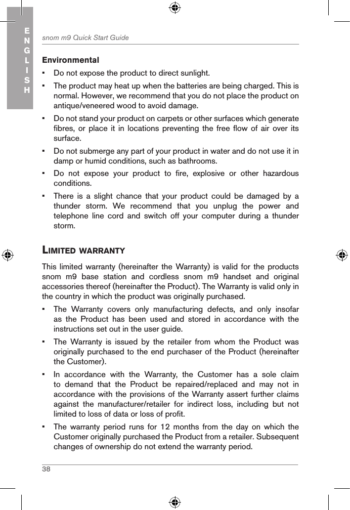 38snom m9 Quick Start GuideENGLISHEnvironmental•  Do not expose the product to direct sunlight.•  The product may heat up when the batteries are being charged. This is normal. However, we recommend that you do not place the product on antique/veneered wood to avoid damage.•  Do not stand your product on carpets or other surfaces which generate fibres, or place  it in locations  preventing the free  flow of air over  its surface.•  Do not submerge any part of your product in water and do not use it in damp or humid conditions, such as bathrooms.•  Do  not  expose  your  product  to  fire,  explosive  or  other  hazardous conditions.•  There  is  a  slight  chance  that  your  product  could  be  damaged  by  a thunder  storm.  We  recommend  that  you  unplug  the  power  and telephone  line  cord  and  switch  off  your  computer  during  a  thunder storm.liMited WarrantYThis limited  warranty (hereinafter  the Warranty) is valid for the products snom  m9  base  station  and  cordless  snom  m9  handset  and  original accessories thereof (hereinafter the Product). The Warranty is valid only in the country in which the product was originally purchased.•  The  Warranty  covers  only  manufacturing  defects,  and  only  insofar as  the  Product  has  been  used  and  stored  in  accordance  with  the instructions set out in the user guide.•  The  Warranty  is  issued  by  the  retailer  from  whom  the  Product  was originally purchased to the end purchaser of the Product (hereinafter the Customer).•  In  accordance  with  the  Warranty,  the  Customer  has  a  sole  claim to  demand  that  the  Product  be  repaired/replaced  and  may  not  in accordance with the provisions of the Warranty assert further claims against  the  manufacturer/retailer  for  indirect  loss,  including  but  not limited to loss of data or loss of profit.•  The  warranty  period  runs  for  12  months  from  the  day  on  which  the Customer originally purchased the Product from a retailer. Subsequent changes of ownership do not extend the warranty period.