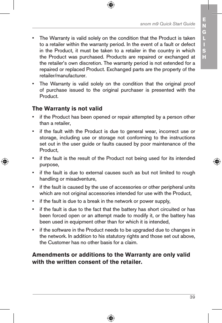 39snom m9 Quick Start Guide ENGLISH•  The Warranty is valid solely on the condition that the Product is taken to a retailer within the warranty period. In the event of a fault or defect in the Product, it must  be taken to a retailer  in the country in which the Product was purchased.  Products  are  repaired or exchanged at the retailer’s own discretion. The warranty period is not extended for a repaired or replaced Product. Exchanged parts are the property of the retailer/manufacturer.•  The  Warranty  is  valid  solely  on  the  condition  that  the  original  proof of  purchase  issued  to  the  original  purchaser  is  presented  with  the Product.The Warranty is not valid•  if the Product has been opened or repair attempted by a person other than a retailer,•  if the fault with the Product is due to general wear,  incorrect use or storage,  including use or storage not conforming to the instructions set out in the user guide or faults caused by poor maintenance of the Product,•  if the fault is the result of the Product not being used for its intended purpose,•  if the fault is due to external causes such as but not limited to rough handling or misadventure,•  if the fault is caused by the use of accessories or other peripheral units which are not original accessories intended for use with the Product,•  if the fault is due to a break in the network or power supply,•  if the fault is due to the fact that the battery has short circuited or has been forced open or an attempt made to modify it, or the battery has been used in equipment other than for which it is intended,•  if the software in the Product needs to be upgraded due to changes in the network. In addition to his statutory rights and those set out above, the Customer has no other basis for a claim.Amendments or additions to the Warranty are only valid with the written consent of the retailer.