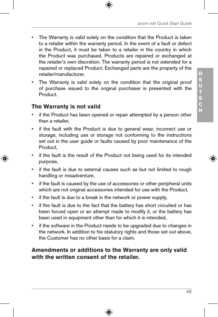 43snom m9 Quick Start GuideDEUTSCH•  The Warranty is valid solely on the condition that the Product is taken to a retailer within the warranty period. In the event of a fault or defect in the Product, it must  be taken to a retailer  in the country in which the Product was purchased.  Products  are  repaired or exchanged at the retailer’s own discretion. The warranty period is not extended for a repaired or replaced Product. Exchanged parts are the property of the retailer/manufacturer.•  The  Warranty  is  valid  solely  on  the  condition  that  the  original  proof of  purchase  issued  to  the  original  purchaser  is  presented  with  the Product.The Warranty is not valid•  if the Product has been opened or repair attempted by a person other than a retailer,•  if the fault with the Product is due to general wear,  incorrect use or storage,  including use or storage not conforming to the instructions set out in the user guide or faults caused by poor maintenance of the Product,•  if the fault is the result of the Product not being used for its intended purpose,•  if the fault is due to external causes such as but not limited to rough handling or misadventure,•  if the fault is caused by the use of accessories or other peripheral units which are not original accessories intended for use with the Product,•  if the fault is due to a break in the network or power supply,•  if the fault is due to the fact that the battery has short circuited or has been forced open or an attempt made to modify it, or the battery has been used in equipment other than for which it is intended,•  if the software in the Product needs to be upgraded due to changes in the network. In addition to his statutory rights and those set out above, the Customer has no other basis for a claim.Amendments or additions to the Warranty are only valid with the written consent of the retailer.