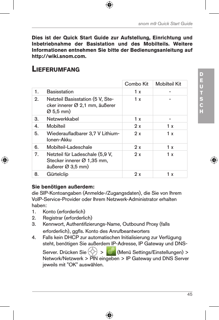 45snom m9 Quick Start GuideDEUTSCH Dies ist  der Quick Start Guide zur  Aufstellung, Einrichtung  und Inbetriebnahme  der  Basistation  und  des  Mobilteils.  Weitere Informationen entnehmen Sie bitte der Bedienungsanleitung auf http://wiki.snom.com. lieferuMfangCombo Kit Mobilteil Kit1. Basisstation 1 x -2. Netzteil Basisstation (5 V, Ste-cker innerer Ø 2,1 mm, äußerer Ø 5,5 mm)1 x -3. Netzwerkkabel 1 x -4. Mobilteil 2 x 1 x5. Wiederaufladbarer 3,7 V Lithium-Ionen-Akku2 x 1 x6. Mobilteil-Ladeschale 2 x 1 x7. Netzteil für Ladeschale (5,9 V, Stecker innerer Ø 1,35 mm, äußerer Ø 3,5 mm)2 x 1 x8. Gürtelclip 2 x 1 xSie benötigen außerdem:die SIP-Kontoangaben (Anmelde-/Zugangsdaten), die Sie von Ihrem VoIP-Service-Provider oder Ihrem Netzwerk-Administrator erhalten haben:1.  Konto (erforderlich) 2.  Registrar (erforderlich)3.  Kennwort, Authentifizierungs-Name, Outbound Proxy (falls erforderlich), ggfls. Konto des Anrufbeantworters4.  Falls kein DHCP zur automatischen Initialisierung zur Verfügung steht, benötigen Sie außerdem IP-Adresse, IP Gateway und DNS-Server. Drücken Sie    &gt;    (Menü Settings/Einstellungen) &gt; Network/Netzwerk &gt; PIN eingeben &gt; IP Gateway und DNS Server jeweils mit &quot;OK&quot; auswählen.