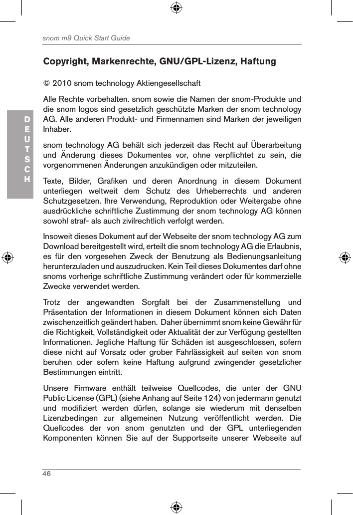 46snom m9 Quick Start GuideDEUTSCHCopyright, Markenrechte, GNU/GPL-Lizenz, Haftung© 2010 snom technology Aktiengesellschaft Alle Rechte vorbehalten. snom sowie die Namen der snom-Produkte und die snom logos sind gesetzlich geschützte Marken der snom technology AG. Alle anderen Produkt- und Firmennamen sind Marken der jeweiligen Inhaber. snom technology AG behält sich jederzeit das Recht auf Überarbeitung und  Änderung  dieses  Dokumentes  vor,  ohne  verpflichtet  zu  sein,  die vorgenommenen Änderungen anzukündigen oder mitzuteilen.Texte,  Bilder,  Grafiken  und  deren  Anordnung  in  diesem  Dokument unterliegen  weltweit  dem  Schutz  des  Urheberrechts  und  anderen Schutzgesetzen. Ihre Verwendung, Reproduktion oder Weitergabe ohne ausdrückliche schriftliche Zustimmung der snom technology AG können sowohl straf- als auch zivilrechtlich verfolgt werden. Insoweit dieses Dokument auf der Webseite der snom technology AG zum Download bereitgestellt wird, erteilt die snom technology AG die Erlaubnis, es  für  den  vorgesehen  Zweck  der  Benutzung  als  Bedienungsanleitung herunterzuladen und auszudrucken. Kein Teil dieses Dokumentes darf ohne snoms vorherige schriftliche Zustimmung verändert oder für kommerzielle Zwecke verwendet werden.Trotz  der  angewandten  Sorgfalt  bei  der  Zusammenstellung  und Präsentation der Informationen in diesem  Dokument können sich  Daten zwischenzeitlich geändert haben.  Daher übernimmt snom keine Gewähr für die Richtigkeit, Vollständigkeit oder Aktualität der zur Verfügung gestellten Informationen. Jegliche Haftung für Schäden ist ausgeschlossen, sofern diese  nicht  auf  Vorsatz  oder  grober  Fahrlässigkeit  auf  seiten  von  snom beruhen  oder  sofern  keine  Haftung  aufgrund  zwingender  gesetzlicher Bestimmungen eintritt. Unsere  Firmware  enthält  teilweise  Quellcodes,  die  unter  der  GNU Public License (GPL) (siehe Anhang auf Seite 124) von jedermann genutzt und  modifiziert  werden  dürfen,  solange  sie  wiederum  mit  denselben Lizenzbedingen  zur  allgemeinen  Nutzung  veröffentlicht  werden.  Die Quellcodes  der  von  snom  genutzten  und  der  GPL  unterliegenden Komponenten  können  Sie  auf  der  Supportseite  unserer  Webseite  auf 