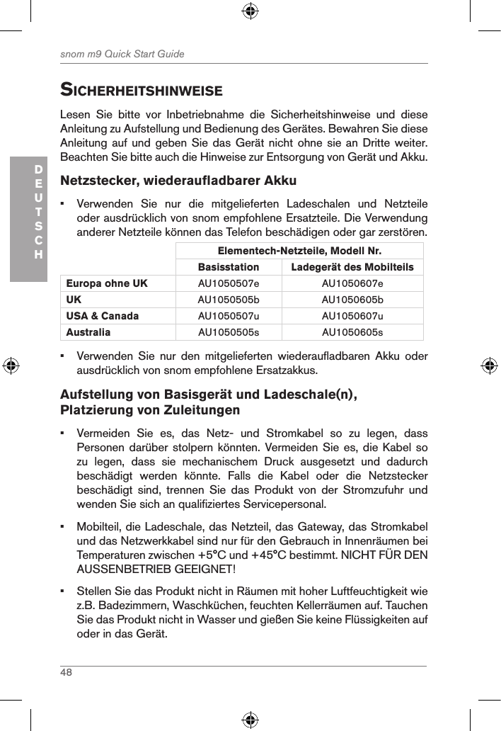 48snom m9 Quick Start GuideDEUTSCHsicherheitshinWeiseLesen  Sie  bitte  vor  Inbetriebnahme  die  Sicherheitshinweise  und  diese Anleitung zu Aufstellung und Bedienung des Gerätes. Bewahren Sie diese Anleitung auf  und geben Sie das Gerät nicht ohne sie an  Dritte weiter.  Beachten Sie bitte auch die Hinweise zur Entsorgung von Gerät und Akku. Netzstecker, wiederaufladbarer Akku•  Verwenden  Sie  nur  die  mitgelieferten  Ladeschalen  und  Netzteile oder ausdrücklich von snom empfohlene Ersatzteile. Die Verwendung anderer Netzteile können das Telefon beschädigen oder gar zerstören.Elementech-Netzteile, Modell Nr.Basisstation Ladegerät des Mobilteils Europa ohne UK AU1050507e AU1050607eUK AU1050505b AU1050605bUSA &amp; Canada AU1050507u AU1050607uAustralia AU1050505s AU1050605s•  Verwenden  Sie  nur  den  mitgelieferten  wiederaufladbaren  Akku  oder ausdrücklich von snom empfohlene Ersatzakkus.Aufstellung von Basisgerät und Ladeschale(n), Platzierung von Zuleitungen•  Vermeiden  Sie  es,  das  Netz-  und  Stromkabel  so  zu  legen,  dass Personen darüber stolpern könnten. Vermeiden Sie es, die  Kabel so zu  legen,  dass  sie  mechanischem  Druck  ausgesetzt  und  dadurch beschädigt  werden  könnte.  Falls  die  Kabel  oder  die  Netzstecker beschädigt  sind,  trennen  Sie  das  Produkt  von  der  Stromzufuhr  und wenden Sie sich an qualifiziertes Servicepersonal.•  Mobilteil, die Ladeschale, das Netzteil, das Gateway, das Stromkabel und das Netzwerkkabel sind nur für den Gebrauch in Innenräumen bei Temperaturen zwischen +5°C und +45°C bestimmt. NICHT FÜR DEN AUSSENBETRIEB GEEIGNET!•  Stellen Sie das Produkt nicht in Räumen mit hoher Luftfeuchtigkeit wie z.B. Badezimmern, Waschküchen, feuchten Kellerräumen auf. Tauchen Sie das Produkt nicht in Wasser und gießen Sie keine Flüssigkeiten auf oder in das Gerät.