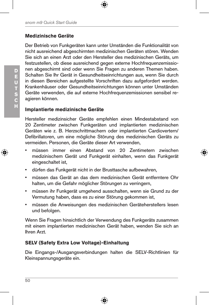 50snom m9 Quick Start GuideDEUTSCHMedizinische GeräteDer Betrieb von Funkgeräten kann unter Umständen die Funktionalität von nicht ausreichend abgeschirmten medizinischen Geräten stören. Wenden Sie sich an einen Arzt oder den Hersteller des medizinischen Geräts, um festzustellen, ob diese ausreichend gegen externe Hochfrequenzemissio-nen abgeschirmt sind oder wenn Sie Fragen zu anderen Themen haben. Schalten Sie Ihr Gerät in Gesundheitseinrichtungen aus, wenn Sie durch in diesen Bereichen aufgestellte Vorschriften dazu  aufgefordert werden. Krankenhäuser oder Gesundheitseinrichtungen können unter Umständen Geräte verwenden, die auf externe Hochfrequenzemissionen sensibel re-agieren können.  Implantierte medizinische GeräteHersteller  medizinsicher  Geräte  empfehlen  einen  Mindestabstand  von 20  Zentimeter  zwischen  Funkgeräten  und  implantierten  medizinischen Geräten  wie z. B. Herzschrittmachern oder implantierten Cardiovertern/Defibrillatoren,  um  eine  mögliche  Störung  des  medizinischen  Geräts  zu vermeiden. Personen, die Geräte dieser Art verwenden,•  müssen  immer  einen  Abstand  von  20  Zentimetern  zwischen medizinischem  Gerät  und  Funkgerät  einhalten,  wenn  das  Funkgerät eingeschaltet ist,•  dürfen das Funkgerät nicht in der Brusttasche aufbewahren,•  müssen das Gerät an das dem medizinischen Gerät entferntere Ohr halten, um die Gefahr möglicher Störungen zu verringern,•  müssen ihr Funkgerät umgehend ausschalten, wenn sie Grund zu der Vermutung haben, dass es zu einer Störung gekommen ist,•  müssen die Anweisungen des medizinischen Geräteherstellers lesen und befolgen.Wenn Sie Fragen hinsichtlich der Verwendung des Funkgeräts zusammen mit einem implantierten medizinischen Gerät haben, wenden Sie sich an Ihren Arzt.SELV (Safety Extra Low Voltage)-EinhaltungDie  Eingangs-/Ausgangsverbindungen  halten  die  SELV-Richtlinien  für Kleinspannungsgeräte ein.