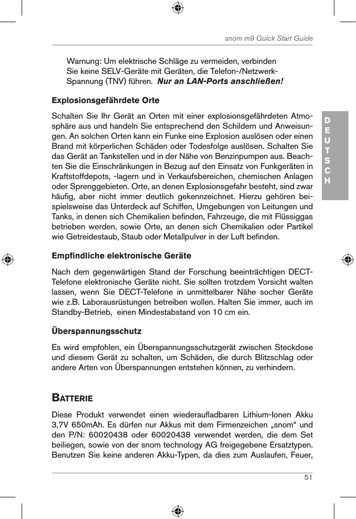 51snom m9 Quick Start GuideDEUTSCHWarnung: Um elektrische Schläge zu vermeiden, verbinden Sie keine SELV-Geräte mit Geräten, die Telefon-/Netzwerk-Spannung (TNV) führen.  Nur an LAN-Ports anschließen! Explosionsgefährdete OrteSchalten Sie  Ihr Gerät an Orten mit einer explosionsgefährdeten Atmo-sphäre aus und handeln Sie entsprechend den Schildern und Anweisun-gen. An solchen Orten kann ein Funke eine Explosion auslösen oder einen Brand mit körperlichen Schäden oder Todesfolge auslösen. Schalten Sie das Gerät an Tankstellen und in der Nähe von Benzinpumpen aus. Beach-ten Sie die Einschränkungen in Bezug auf den Einsatz von Funkgeräten in Kraftstoffdepots, -lagern und in Verkaufsbereichen, chemischen Anlagen oder Sprenggebieten. Orte, an denen Explosionsgefahr besteht, sind zwar häufig,  aber  nicht  immer  deutlich  gekennzeichnet.  Hierzu  gehören  bei-spielsweise das Unterdeck auf Schiffen, Umgebungen von Leitungen und Tanks, in denen sich Chemikalien befinden, Fahrzeuge, die mit Flüssiggas betrieben werden, sowie Orte, an denen sich Chemikalien oder Partikel wie Getreidestaub, Staub oder Metallpulver in der Luft befinden.Empfindliche elektronische GeräteNach dem gegenwärtigen Stand der  Forschung beeinträchtigen DECT-Telefone elektronische Geräte nicht. Sie sollten trotzdem Vorsicht walten lassen,  wenn  Sie  DECT-Telefone  in  unmittelbarer  Nähe  socher  Geräte wie z.B. Laborausrüstungen betreiben wollen. Halten Sie immer, auch im Standby-Betrieb,  einen Mindestabstand von 10 cm ein. ÜberspannungsschutzEs wird empfohlen, ein Überspannungsschutzgerät zwischen Steckdose und diesem Gerät zu schalten, um Schäden, die durch Blitzschlag oder andere Arten von Überspannungen entstehen können, zu verhindern.BatterieDiese  Produkt  verwendet  einen  wiederaufladbaren  Lithium-Ionen  Akku 3,7V 650mAh. Es dürfen nur Akkus mit dem Firmenzeichen „snom“ und den  P/N:  60020438  oder  60020438  verwendet  werden,  die  dem  Set beiliegen, sowie von der snom technology AG freigegebene Ersatztypen. Benutzen Sie keine anderen Akku-Typen, da dies zum Auslaufen, Feuer, 