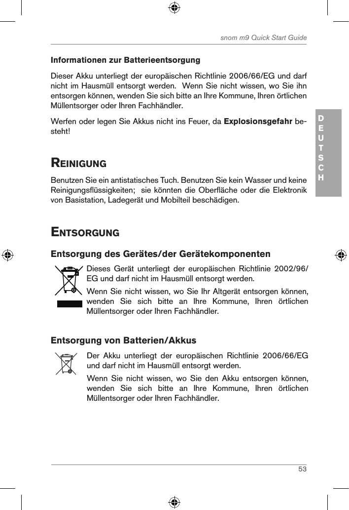 53snom m9 Quick Start GuideDEUTSCHInformationen zur BatterieentsorgungDieser Akku unterliegt der europäischen Richtlinie 2006/66/EG und darf nicht im Hausmüll entsorgt werden.  Wenn Sie nicht wissen, wo Sie ihn entsorgen können, wenden Sie sich bitte an Ihre Kommune, Ihren örtlichen Müllentsorger oder Ihren Fachhändler.Werfen oder legen Sie Akkus nicht ins Feuer, da Explosionsgefahr be-steht! reinigungBenutzen Sie ein antistatisches Tuch. Benutzen Sie kein Wasser und keine Reinigungsflüssigkeiten;  sie könnten die Oberfläche oder die Elektronik von Basistation, Ladegerät und Mobilteil beschädigen.entsorgungEntsorgung des Gerätes/der GerätekomponentenDieses  Gerät  unterliegt  der  europäischen  Richtlinie  2002/96/EG und darf nicht im Hausmüll entsorgt werden.Wenn Sie nicht wissen, wo Sie Ihr Altgerät entsorgen können, wenden  Sie  sich  bitte  an  Ihre  Kommune,  Ihren  örtlichen Müllentsorger oder Ihren Fachhändler.Entsorgung von Batterien/AkkusDer  Akku  unterliegt  der  europäischen  Richtlinie  2006/66/EG und darf nicht im Hausmüll entsorgt werden.Wenn  Sie  nicht  wissen,  wo  Sie  den  Akku  entsorgen  können, wenden  Sie  sich  bitte  an  Ihre  Kommune,  Ihren  örtlichen Müllentsorger oder Ihren Fachhändler.