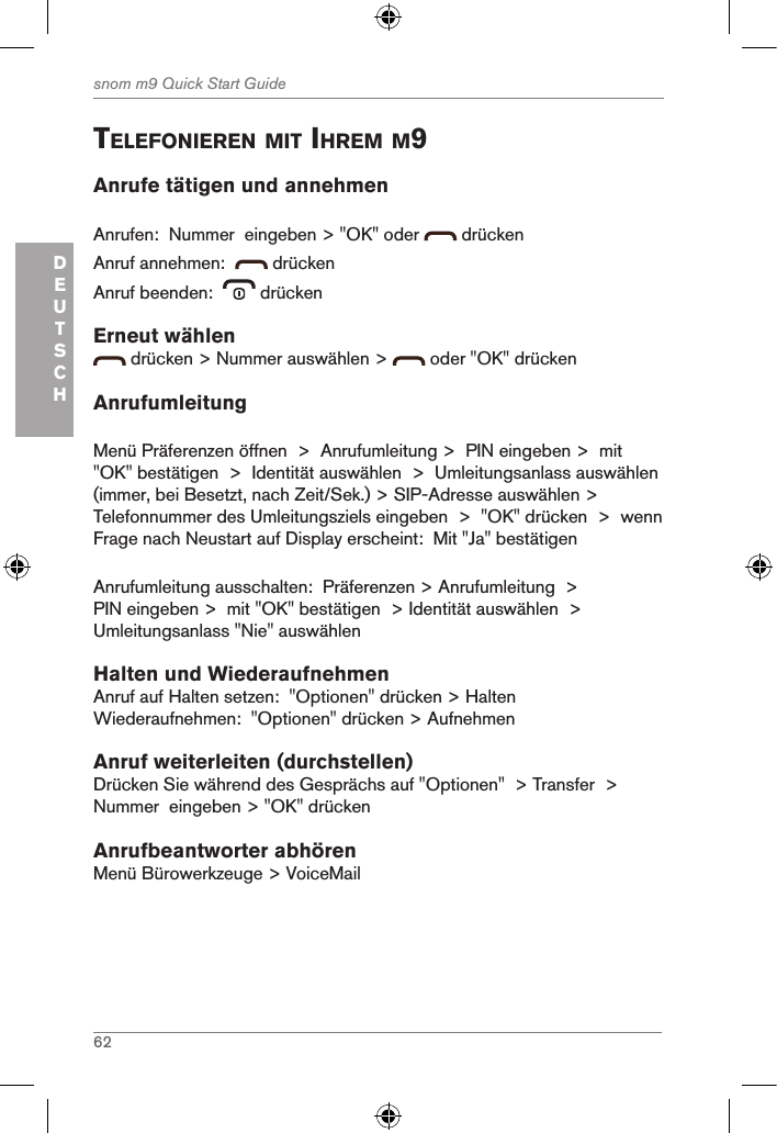 62snom m9 Quick Start GuideDEUTSCHtelefonieren Mit ihreM M9Anrufe tätigen und annehmenAnrufen:  Nummer  eingeben &gt; &quot;OK&quot; oder   drückenAnruf annehmen:    drückenAnruf beenden:    drückenErneut wählen drücken &gt; Nummer auswählen &gt;   oder &quot;OK&quot; drückenAnrufumleitungMenü Präferenzen öffnen  &gt;  Anrufumleitung &gt;  PIN eingeben &gt;  mit &quot;OK&quot; bestätigen  &gt;  Identität auswählen  &gt;  Umleitungsanlass auswählen (immer, bei Besetzt, nach Zeit/Sek.) &gt; SIP-Adresse auswählen &gt; Telefonnummer des Umleitungsziels eingeben  &gt;  &quot;OK&quot; drücken  &gt;  wenn Frage nach Neustart auf Display erscheint:  Mit &quot;Ja&quot; bestätigenAnrufumleitung ausschalten:  Präferenzen &gt; Anrufumleitung  &gt; PIN eingeben &gt;  mit &quot;OK&quot; bestätigen  &gt; Identität auswählen  &gt;  Umleitungsanlass &quot;Nie&quot; auswählen Halten und WiederaufnehmenAnruf auf Halten setzen:  &quot;Optionen&quot; drücken &gt; HaltenWiederaufnehmen:  &quot;Optionen&quot; drücken &gt; AufnehmenAnruf weiterleiten (durchstellen)Drücken Sie während des Gesprächs auf &quot;Optionen&quot;  &gt; Transfer  &gt; Nummer  eingeben &gt; &quot;OK&quot; drückenAnrufbeantworter abhörenMenü Bürowerkzeuge &gt; VoiceMail