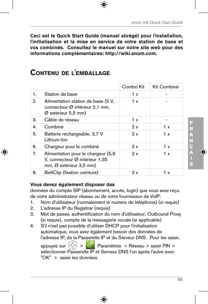 65snom m9 Quick Start GuideFRANÇAIS Ceci est le Quick Start Guide (manuel abrégé) pour l&apos;installation, l&apos;initialisation et la mise  en  service de votre station  de  base et vos combinés.  Consultez le manuel sur notre site web pour des informations complémentaires: http://wiki.snom.com. contenu de l&apos;eMBallageCombo Kit Kit Combiné1. Station de base 1 x -2. Alimentation station de base (5 V, connecteur Ø intérieur 2,1 mm, Ø extérieur 5,5 mm)1 x -3. Câble de réseau  1 x -4. Combiné 2 x 1 x5. Batterie rechargeable, 3,7 V Lithium-Ion2 x 1 x6. Chargeur pour le combiné 2 x 1 x7. Alimentation pour le chargeur (5,9 V, connecteur Ø intérieur 1,35 mm, Ø extérieur 3,5 mm)2 x 1 x8. BeltClip (fixation ceinture) 2 x 1 xVous devez également disposer desdonnées du compte SIP (abonnement, accès, login) que vous avez reçu de votre administrateur réseau ou de votre fournisseur de VoIP:1.  Nom d&apos;utilisateur (normalement le numero de téléphone) (si requis)2.  L&apos;adresse IP du Registrar (requis)3.  Mot de passe, authentification du nom d&apos;utilisateur, Outbound Proxy (si requis), compte de la messagerie vocale (si applicable)4.  S&apos;il n&apos;est pas possible d&apos;utiliser DHCP pour l&apos;initialisation automatique, vous avez également besoin des données de l&apos;adresse IP, de la Passerelle IP et du Serveur DNS.  Pour les saisir, appuyez sur     &gt;     Paramètres  &gt; Réseau &gt; saisir PIN &gt; sélectionner Passerelle IP et Serveur DNS l&apos;un après l&apos;autre avec &quot;OK&quot;  &gt;  saisir les données.