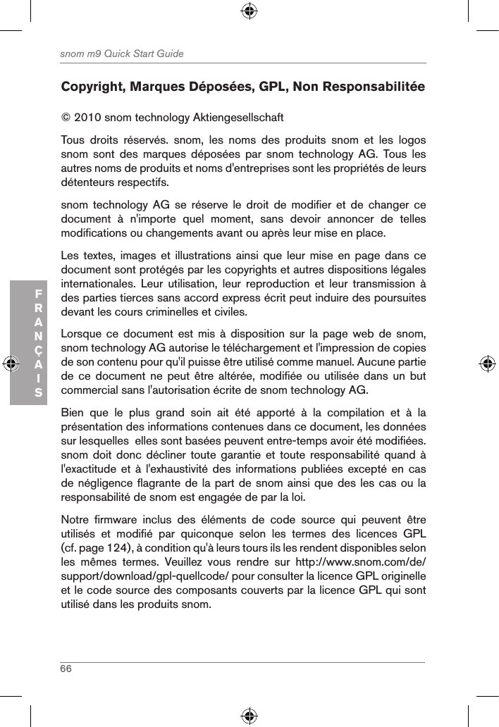 66snom m9 Quick Start GuideFRANÇAISCopyright, Marques Déposées, GPL, Non Responsabilitée© 2010 snom technology Aktiengesellschaft Tous  droits  réservés.  snom,  les  noms  des  produits  snom  et  les  logos snom  sont  des  marques  déposées  par  snom  technology  AG.  Tous  les autres noms de produits et noms d&apos;entreprises sont les propriétés de leurs détenteurs respectifs.snom  technology  AG  se  réserve  le  droit  de  modifier  et  de  changer  ce document  à  n&apos;importe  quel  moment,  sans  devoir  annoncer  de  telles modifications ou changements avant ou après leur mise en place.Les textes, images et  illustrations  ainsi que leur mise  en  page  dans ce document sont protégés par les copyrights et autres dispositions légales internationales.  Leur  utilisation,  leur  reproduction  et  leur  transmission  à des parties tierces sans accord express écrit peut induire des poursuites devant les cours criminelles et civiles. Lorsque ce document est  mis  à  disposition  sur la page web  de  snom, snom technology AG autorise le téléchargement et l&apos;impression de copies de son contenu pour qu&apos;il puisse être utilisé comme manuel. Aucune partie de ce document ne peut être  altérée,  modifiée  ou  utilisée  dans  un but commercial sans l&apos;autorisation écrite de snom technology AG.Bien  que  le  plus  grand  soin  ait  été  apporté  à  la  compilation  et  à  la présentation des informations contenues dans ce document, les données sur lesquelles  elles sont basées peuvent entre-temps avoir été modifiées. snom doit donc  décliner  toute garantie et  toute  responsabilité quand à l&apos;exactitude et à  l&apos;exhaustivité des informations  publiées  excepté en cas de négligence flagrante de la part de snom ainsi que des les cas ou la responsabilité de snom est engagée de par la loi. Notre  firmware  inclus  des  éléments  de  code  source  qui  peuvent  être utilisés  et  modifié  par  quiconque  selon  les  termes  des  licences  GPL (cf. page 124), à condition qu&apos;à leurs tours ils les rendent disponibles selon les  mêmes  termes.  Veuillez  vous  rendre  sur  http://www.snom.com/de/support/download/gpl-quellcode/ pour consulter la licence GPL originelle et le code source des composants couverts par la licence GPL qui sont utilisé dans les produits snom. 