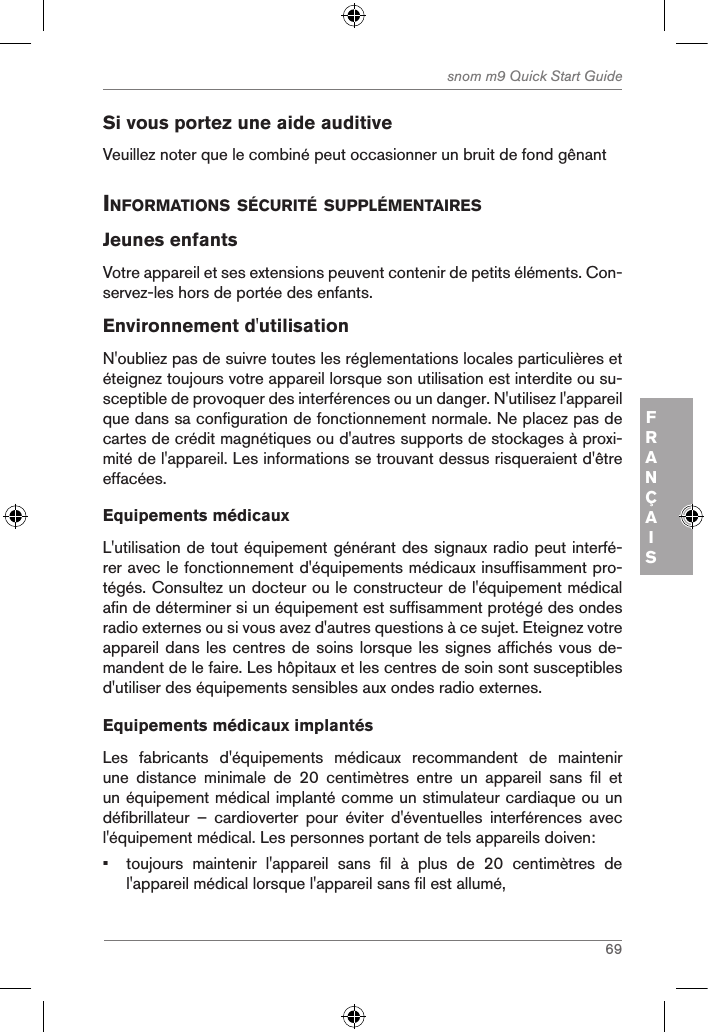 69snom m9 Quick Start GuideFRANÇAISSi vous portez une aide auditiveVeuillez noter que le combiné peut occasionner un bruit de fond gênant inforMations sÉcuritÉ supplÉMentairesJeunes enfantsVotre appareil et ses extensions peuvent contenir de petits éléments. Con-servez-les hors de portée des enfants.Environnement d&apos;utilisationN&apos;oubliez pas de suivre toutes les réglementations locales particulières et éteignez toujours votre appareil lorsque son utilisation est interdite ou su-sceptible de provoquer des interférences ou un danger. N&apos;utilisez l&apos;appareil que dans sa configuration de fonctionnement normale. Ne placez pas de cartes de crédit magnétiques ou d&apos;autres supports de stockages à proxi-mité de l&apos;appareil. Les informations se trouvant dessus risqueraient d&apos;être effacées.Equipements médicauxL&apos;utilisation de tout équipement générant des signaux radio peut interfé-rer avec le fonctionnement d&apos;équipements médicaux insuffisamment pro-tégés. Consultez un docteur ou le constructeur de l&apos;équipement médical afin de déterminer si un équipement est suffisamment protégé des ondes radio externes ou si vous avez d&apos;autres questions à ce sujet. Eteignez votre appareil dans les centres de soins lorsque les signes affichés vous de-mandent de le faire. Les hôpitaux et les centres de soin sont susceptibles d&apos;utiliser des équipements sensibles aux ondes radio externes.  Equipements médicaux implantésLes  fabricants  d&apos;équipements  médicaux  recommandent  de  maintenir une  distance  minimale  de  20  centimètres  entre  un  appareil  sans  fil  et un équipement médical implanté comme un stimulateur cardiaque ou un défibrillateur  –  cardioverter  pour  éviter  d&apos;éventuelles  interférences  avec l&apos;équipement médical. Les personnes portant de tels appareils doiven:•  toujours  maintenir  l&apos;appareil  sans  fil  à  plus  de  20  centimètres  de l&apos;appareil médical lorsque l&apos;appareil sans fil est allumé,