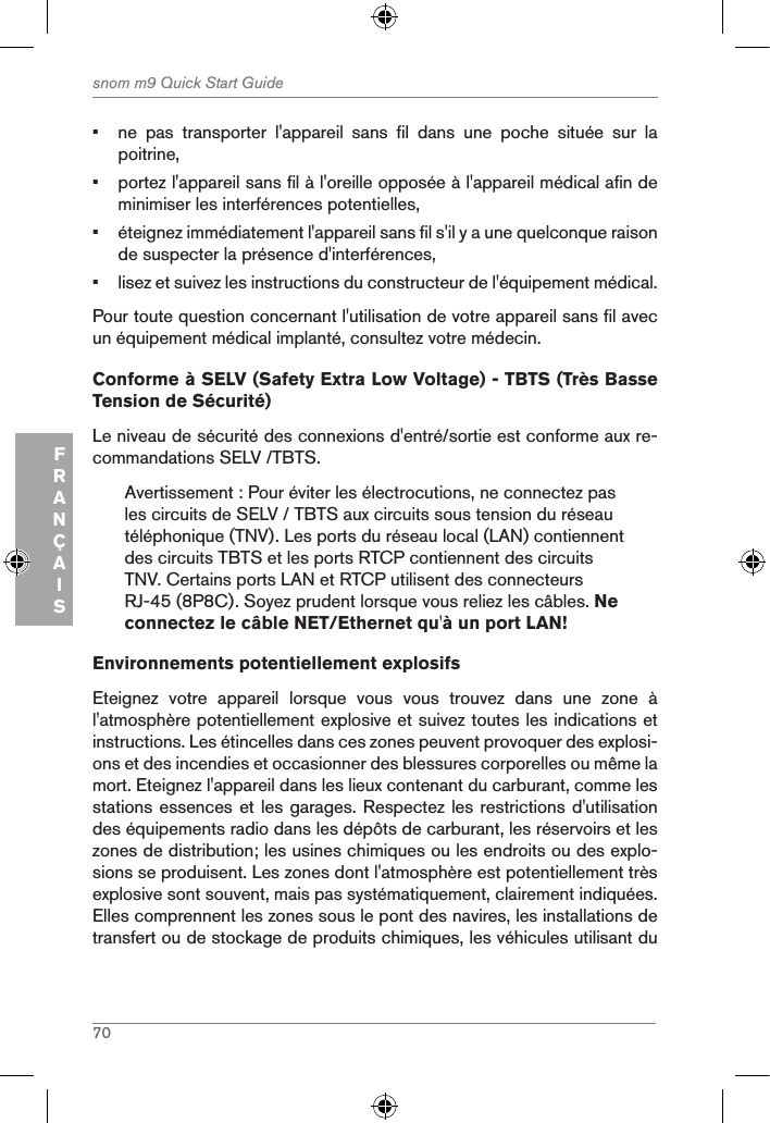 70snom m9 Quick Start GuideFRANÇAIS•  ne  pas  transporter  l&apos;appareil  sans  fil  dans  une  poche  située  sur  la poitrine,•  portez l&apos;appareil sans fil à l&apos;oreille opposée à l&apos;appareil médical afin de minimiser les interférences potentielles,•  éteignez immédiatement l&apos;appareil sans fil s&apos;il y a une quelconque raison de suspecter la présence d&apos;interférences,•  lisez et suivez les instructions du constructeur de l&apos;équipement médical.Pour toute question concernant l&apos;utilisation de votre appareil sans fil avec un équipement médical implanté, consultez votre médecin.Conforme à SELV (Safety Extra Low Voltage) - TBTS (Très Basse Tension de Sécurité)Le niveau de sécurité des connexions d&apos;entré/sortie est conforme aux re-commandations SELV /TBTS.Avertissement : Pour éviter les électrocutions, ne connectez pas les circuits de SELV / TBTS aux circuits sous tension du réseau téléphonique (TNV). Les ports du réseau local (LAN) contiennent des circuits TBTS et les ports RTCP contiennent des circuits TNV. Certains ports LAN et RTCP utilisent des connecteurs RJ-45 (8P8C). Soyez prudent lorsque vous reliez les câbles. Ne connectez le câble NET/Ethernet qu&apos;à un port LAN!Environnements potentiellement explosifsEteignez  votre  appareil  lorsque  vous  vous  trouvez  dans  une  zone  à l&apos;atmosphère potentiellement explosive et suivez toutes les indications et instructions. Les étincelles dans ces zones peuvent provoquer des explosi-ons et des incendies et occasionner des blessures corporelles ou même la mort. Eteignez l&apos;appareil dans les lieux contenant du carburant, comme les stations essences et les garages. Respectez les restrictions d&apos;utilisation des équipements radio dans les dépôts de carburant, les réservoirs et les zones de distribution; les usines chimiques ou les endroits ou des explo-sions se produisent. Les zones dont l&apos;atmosphère est potentiellement très explosive sont souvent, mais pas systématiquement, clairement indiquées. Elles comprennent les zones sous le pont des navires, les installations de transfert ou de stockage de produits chimiques, les véhicules utilisant du 