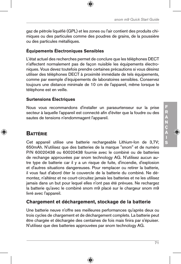 71snom m9 Quick Start GuideFRANÇAISgaz de pétrole liquéfié (GPL) et les zones ou l&apos;air contient des produits chi-miques ou des particules comme des poudres de grains, de la poussière ou des particules métalliques.Équipements Électroniques SensiblesL&apos;état actuel des recherches permet de conclure que les téléphones DECT n&apos;affectent normalement  pas de façon nuisible les équipements électro-niques. Vous devez toutefois prendre certaines précautions si vous désirez utiliser des téléphones DECT à proximité immédiate de tels équipements, comme par exemple d&apos;équipements de laboratoires sensibles. Conservez toujours une distance minimale de 10 cm de l&apos;appareil, même lorsque le téléphone est en veille. Surtensions ÉlectriquesNous  vous  recommandons  d&apos;installer  un  parasurtenseur  sur  la  prise secteur à laquelle l&apos;appareil est connecté afin d&apos;éviter que la foudre ou des sautes de tensions n&apos;endommagent l&apos;appareil.BattÉrieCet  appareil  utilise  une  batterie  rechargeable  Lithium-Ion  de  3,7V; 650mAh. N&apos;utilisez que des batteries de la marque &quot;snom&quot; et de numéro P/N 60020438 ou 60020438  fournie  avec le combiné ou  de  batteries de rechange approuvées par snom technology AG. N&apos;utilisez aucun au-tre type de  batterie  car il y a  un risque de fuite,  d&apos;incendie, d&apos;explosion et d&apos;autres situations dangereuses. Pour remplacer ou retirer la batterie, il vous faut d&apos;abord ôter le couvercle de la batterie du combiné. Ne dé-montez, n&apos;altérez et ne court-circuitez jamais les batteries et ne les utilisez jamais dans un but pour lequel elles n&apos;ont pas été prévues. Ne rechargez la batterie qu&apos;avec le combiné snom m9 placé sur le chargeur snom m9 livré avec l&apos;appareil.Chargement et déchargement, stockage de la batterieUne batterie neuve n&apos;offre ses meilleures performances qu&apos;après deux ou trois cycles de chargement et de déchargement complets. La batterie peut être chargée et déchargée des centaines de fois mais finira par s&apos;épuiser. N&apos;utilisez que des batteries approuvées par snom technology AG.