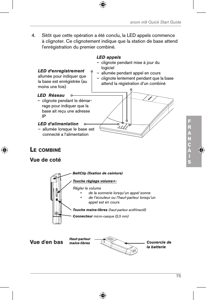 75snom m9 Quick Start GuideFRANÇAIS4.  Sitôt que cette opération a été conclu, la LED appels commence à clignoter. Ce clignotement indique que la station de base attend l&apos;enrégistration du premier combiné.LED d‘alimentation – allumée lorsque le base est connecté a l‘alimentation LED appels – clignote pendant mise à jour du logiciel  – allumée pendant appel en cours –clignote lentement pendant que la base attend la régistration d‘un combinéLED d‘enregistrement allumée pour indiquer que la base est enrégistrée (au moins une fois)LED  Réseau               – clignote pendant le démar-rage pour indiquer que la base ait reçu une adresse IPle coMBinÉVue de cotéBeltClip (fixation de ceinture)Touche réglage volume+-Régler le volume•   de la sonnerie lorsqu‘un appel sonne•   de l‘écouteur ou l‘haut-parleur lorsqu‘un appel est en coursConnecteur micro-casque (2,5 mm)Touche mains-libres (haut-parleur actif/inactif)Vue d&apos;en bas    Haut-parleurmains-libres Couvercle de la batterie 