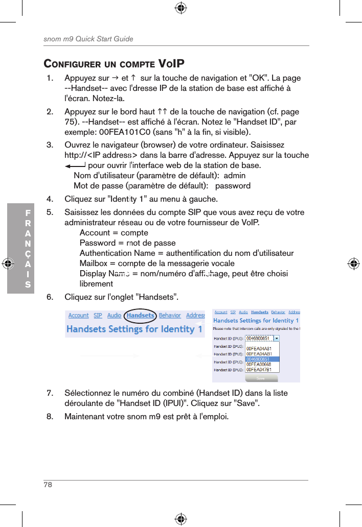 78snom m9 Quick Start GuideFRANÇAISconfigurer un coMpte Voip1.  Appuyez sur  et   sur la touche de navigation et &quot;OK&quot;. La page --Handset-- avec l&apos;dresse IP de la station de base est affiché à l&apos;écran. Notez-la.2.  Appuyez sur le bord haut  de la touche de navigation (cf. page 75). --Handset-- est affiché à l&apos;écran. Notez le &quot;Handset ID&quot;, par exemple: 00FEA101C0 (sans &quot;h&quot; à la fin, si visible).3.  Ouvrez le navigateur (browser) de votre ordinateur. Saisissez http://&lt;IP address&gt; dans la barre d&apos;adresse. Appuyez sur la touche  pour ouvrir l&apos;interface web de la station de base.    Nom d&apos;utilisateur (paramètre de défault):  admin    Mot de passe (paramètre de défault):   password4.  Cliquez sur &quot;Identity 1&quot; au menu à gauche.5.  Saisissez les données du compte SIP que vous avez reçu de votre administrateur réseau ou de votre fournisseur de VoIP.Account = comptePassword = mot de passeAuthentication Name = authentification du nom d&apos;utilisateurMailbox = compte de la messagerie vocale Display Name = nom/numéro d&apos;affichage, peut être choisi librement6.  Cliquez sur l&apos;onglet &quot;Handsets&quot;.      7.  Sélectionnez le numéro du combiné (Handset ID) dans la liste déroulante de &quot;Handset ID (IPUI)&quot;. Cliquez sur &quot;Save&quot;.8.  Maintenant votre snom m9 est prêt à l&apos;emploi.