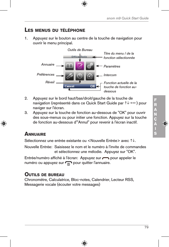 79snom m9 Quick Start GuideFRANÇAISles Menus du tÉlÉphone1.  Appuyez sur le bouton au centre de la touche de navigation pour ouvrir le menu principal.ParamètresTitre du menu / de la fonction sélectionnéeFonction actuelle de la touche de fonction au-dessousAnnuairePréférencesRéveilOutils de BureauIntercom2.  Appuyez sur le bord haut/bas/droit/gauche de la touche de navigation (représenté dans ce Quick Start Guide par ) pour naviger sur l&apos;écran.3.  Appuyez sur la touche de fonction au-dessous de &quot;OK&quot; pour ouvrir des sous-menus ou pour initier une fonction. Appuyez sur la touche de fonction au-dessous d&apos;&quot;Annul&quot; pour revenir à l&apos;écran inactif.annuaireSélectionnez une entrée existante ou &lt;Nouvelle Entrée&gt; avec .Nouvelle Entrée:   Saisissez le nom et le numéro à l&apos;invite de commandes et sélectionnez une mélodie.  Appuyez sur &quot;OK&quot;.Entrée/numéro affiché à l&apos;écran:  Appuyez sur   pour appeler le numéro ou appuyez sur   pour quitter l&apos;annuaire.outils de BureauChronomètre, Calculatrice, Bloc-notes, Calendrier, Lecteur RSS, Messagerie vocale (écouter votre messages)