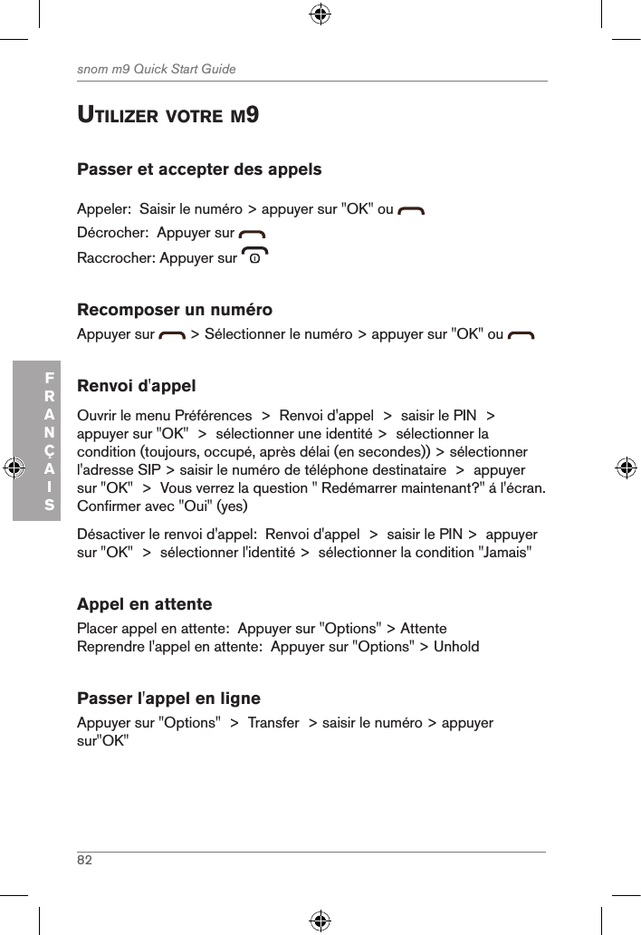 82snom m9 Quick Start GuideFRANÇAISutiliZer Votre M9Passer et accepter des appelsAppeler:  Saisir le numéro &gt; appuyer sur &quot;OK&quot; ou Décrocher:  Appuyer sur   Raccrocher: Appuyer sur   Recomposer un numéroAppuyer sur   &gt; Sélectionner le numéro &gt; appuyer sur &quot;OK&quot; ou   Renvoi d&apos;appelOuvrir le menu Préférences  &gt;  Renvoi d&apos;appel  &gt;  saisir le PIN  &gt;  appuyer sur &quot;OK&quot;  &gt;  sélectionner une identité &gt;  sélectionner la condition (toujours, occupé, après délai (en secondes)) &gt; sélectionner l&apos;adresse SIP &gt; saisir le numéro de téléphone destinataire  &gt;  appuyer sur &quot;OK&quot;  &gt;  Vous verrez la question &quot; Redémarrer maintenant?&quot; á l&apos;écran.  Confirmer avec &quot;Oui&quot; (yes)Désactiver le renvoi d&apos;appel:  Renvoi d&apos;appel  &gt;  saisir le PIN &gt;  appuyer sur &quot;OK&quot;  &gt;  sélectionner l&apos;identité &gt;  sélectionner la condition &quot;Jamais&quot;Appel en attentePlacer appel en attente:  Appuyer sur &quot;Options&quot; &gt; AttenteReprendre l&apos;appel en attente:  Appuyer sur &quot;Options&quot; &gt; UnholdPasser l&apos;appel en ligneAppuyer sur &quot;Options&quot;  &gt;  Transfer  &gt; saisir le numéro &gt; appuyer sur&quot;OK&quot; 