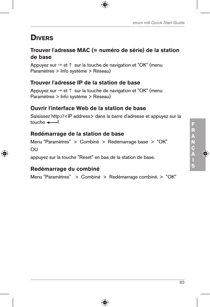 83snom m9 Quick Start GuideFRANÇAISdiVersTrouver l&apos;adresse MAC (= numéro de série) de la station de baseAppuyez sur  et   sur la touche de navigation et &quot;OK&quot; (menu Paramètres &gt; Info système &gt; Réseau)Trouver l&apos;adresse IP de la station de baseAppuyez sur  et   sur la touche de navigation et &quot;OK&quot; (menu Paramètres &gt; Info système &gt; Réseau)Ouvrir l&apos;interface Web de la station de baseSaisissez http://&lt;IP address&gt; dans la barre d&apos;adresse et appuyez sur la touche  . Redémarrage de la station de baseMenu &quot;Paramètres&quot;  &gt;  Combiné  &gt;  Redémarrage base  &gt;  &quot;OK&quot;OUappuyez sur la touche &quot;Reset&quot; en bas de la station de base.Redémarrage du combinéMenu &quot;Paramètres&quot;   &gt;  Combiné  &gt;  Redémarrage combiné. &gt;  &quot;OK&quot;