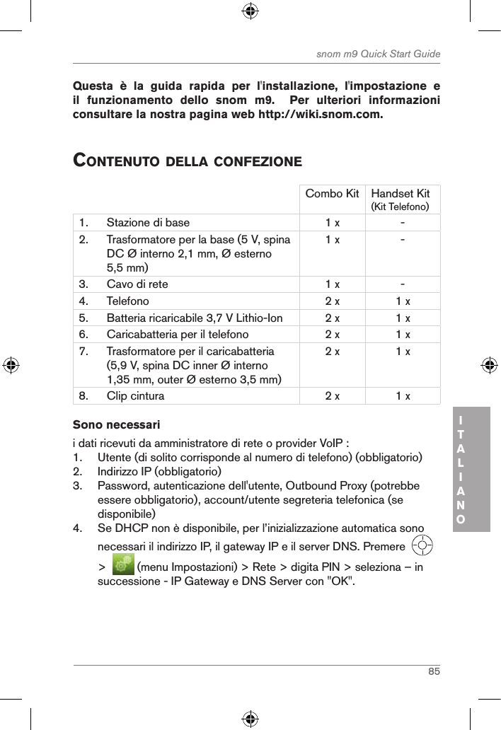 85snom m9 Quick Start GuideITALIANOQuesta  è  la  guida  rapida  per  l&apos;installazione,  l&apos;impostazione  e il  funzionamento  dello  snom  m9.    Per  ulteriori  informazioni consultare la nostra pagina web http://wiki.snom.com. contenuto della confeZioneCombo Kit Handset Kit(Kit Telefono)1. Stazione di base 1 x -2. Trasformatore per la base (5 V, spina DC Ø interno 2,1 mm, Ø esterno 5,5 mm)1 x -3. Cavo di rete 1 x -4. Telefono 2 x 1 x5. Batteria ricaricabile 3,7 V Lithio-Ion 2 x 1 x6. Caricabatteria per il telefono 2 x 1 x7. Trasformatore per il caricabatteria (5,9 V, spina DC inner Ø interno 1,35 mm, outer Ø esterno 3,5 mm)2 x 1 x8. Clip cintura 2 x 1 xSono necessarii dati ricevuti da amministratore di rete o provider VoIP :1.  Utente (di solito corrisponde al numero di telefono) (obbligatorio)2.  Indirizzo IP (obbligatorio)3.  Password, autenticazione dell&apos;utente, Outbound Proxy (potrebbe essere obbligatorio), account/utente segreteria telefonica (se disponibile)4.  Se DHCP non è disponibile, per l’inizializzazione automatica sono necessari il indirizzo IP, il gateway IP e il server DNS. Premere     &gt;    (menu Impostazioni) &gt; Rete &gt; digita PIN &gt; seleziona – in successione - IP Gateway e DNS Server con &quot;OK&quot;.