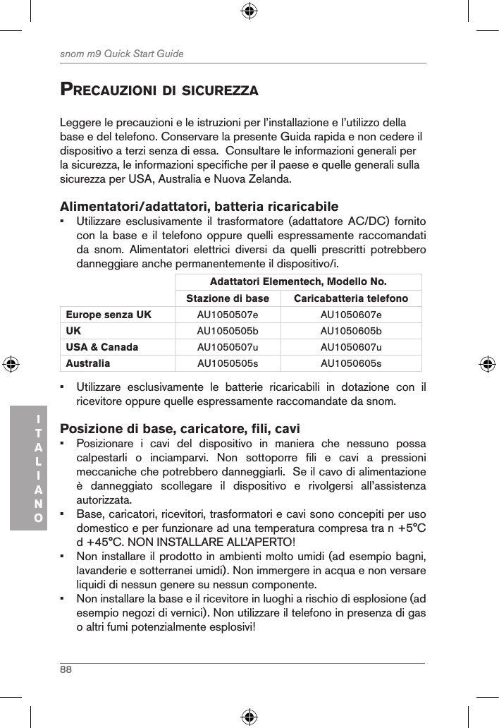 88snom m9 Quick Start GuideITALIANOprecauZioni di sicureZZaLeggere le precauzioni e le istruzioni per l’installazione e l’utilizzo della base e del telefono. Conservare la presente Guida rapida e non cedere il dispositivo a terzi senza di essa.  Consultare le informazioni generali per la sicurezza, le informazioni specifiche per il paese e quelle generali sulla sicurezza per USA, Australia e Nuova Zelanda. Alimentatori/adattatori, batteria ricaricabile•  Utilizzare  esclusivamente  il  trasformatore  (adattatore  AC/DC)  fornito con la base  e il telefono  oppure quelli espressamente  raccomandati da  snom.  Alimentatori  elettrici  diversi  da  quelli  prescritti  potrebbero danneggiare anche permanentemente il dispositivo/i.Adattatori Elementech, Modello No.Stazione di base Caricabatteria telefono Europe senza UK AU1050507e AU1050607eUK AU1050505b AU1050605bUSA &amp; Canada AU1050507u AU1050607uAustralia AU1050505s AU1050605s•  Utilizzare  esclusivamente  le  batterie  ricaricabili  in  dotazione  con  il ricevitore oppure quelle espressamente raccomandate da snom.Posizione di base, caricatore, fili, cavi•  Posizionare  i  cavi  del  dispositivo  in  maniera  che  nessuno  possa calpestarli  o  inciamparvi.  Non  sottoporre  fili  e  cavi  a  pressioni meccaniche che potrebbero danneggiarli.  Se il cavo di alimentazione è  danneggiato  scollegare  il  dispositivo  e  rivolgersi  all’assistenza autorizzata.•  Base, caricatori, ricevitori, trasformatori e cavi sono concepiti per uso domestico e per funzionare ad una temperatura compresa tra n +5°C d +45°C. NON INSTALLARE ALL’APERTO!•  Non installare il prodotto in ambienti molto umidi (ad esempio bagni, lavanderie e sotterranei umidi). Non immergere in acqua e non versare liquidi di nessun genere su nessun componente.•  Non installare la base e il ricevitore in luoghi a rischio di esplosione (ad esempio negozi di vernici). Non utilizzare il telefono in presenza di gas o altri fumi potenzialmente esplosivi!