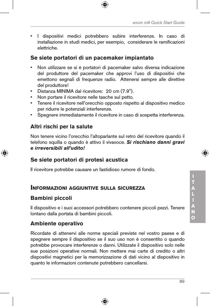 89snom m9 Quick Start GuideITALIANO•  I  dispositivi  medici  potrebbero  subire  interferenze.  In  caso  di installazione in studi medici, per esempio,  considerare le ramificazioni elettriche.Se siete portatori di un pacemaker impiantato•  Non utilizzare se si è portatori di pacemaker salvo diversa indicazione del  produttore  del  pacemaker  che  approvi  l’uso  di  dispositivi  che emettono  segnali di frequenze radio.  Attenersi sempre alle direttive del produttore! •  Distanza MINIMA dal ricevitore:  20 cm (7.9&quot;).•  Non portare il ricevitore nelle tasche sul petto.•  Tenere il ricevitore nell’orecchio opposto rispetto al dispositivo medico per ridurre le potenziali interferenze.•  Spegnere immediatamente il ricevitore in caso di sospetta interferenza.Altri rischi per la salute Non tenere vicino l’orecchio l’altoparlante sul retro del ricevitore quando il telefono squilla o quando è attivo il vivavoce. Si rischiano danni gravi e irreversibili all’udito!Se siete portatori di protesi acusticaIl ricevitore potrebbe causare un fastidioso rumore di fondo. inforMaZioni aggiuntiVe sulla sicureZZa Bambini piccoliIl dispositivo e i suoi accessori potrebbero contenere piccoli pezzi. Tenere lontano dalla portata di bambini piccoli.Ambiente operativoRicordate di  attenervi alle norme speciali previste  nel vostro  paese e di spegnere sempre il dispositivo se il suo uso non è consentito o quando potrebbe provocare interferenze o danni. Utilizzate il dispositivo solo nelle sue posizioni operative  normali. Non mettere  mai carte di  credito o altri dispositivi magnetici per la memorizzazione di dati vicino al dispositivo in quanto le informazioni contenute potrebbero cancellarsi.