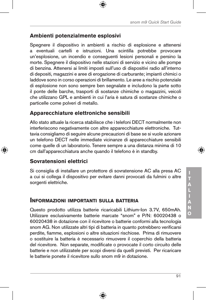 91snom m9 Quick Start GuideITALIANOAmbienti potenzialmente esplosiviSpegnere  il  dispositivo  in  ambienti  a  rischio  di  esplosione  e  attenersi a  eventuali  cartelli  e  istruzioni.  Una  scintilla  potrebbe  provocare un’esplosione,  un  incendio  e  conseguenti  lesioni  personali  e  persino  la morte. Spegnere il dispositivo nelle stazioni di servizio e vicino alle pompe di benzina. Attenersi ai limiti imposti sull’uso di dispositivi radio all’interno di depositi, magazzini e aree di erogazione di carburante; impianti chimici o laddove sono in corso operazioni di brillamento. Le aree a rischio potenziale di esplosione non sono sempre ben segnalate e includono la parte sotto il ponte delle barche, trasporti di sostanze chimiche o magazzini, veicoli che utilizzano GPL e ambienti in cui l’aria è satura di sostanze chimiche o particelle come polveri di metallo.Apparecchiature elettroniche sensibili Allo stato attuale la ricerca stabilisce che i telefoni DECT normalmente non interferiscono negativamente con altre apparecchiature elettroniche.  Tut-tavia consigliamo di seguire alcune precauzioni di base se si vuole azionare un telefono DECT nelle immediate vicinanze di apparecchiature sensibili come quelle di un laboratorio. Tenere sempre a una distanza minima di 10 cm dall’apparecchiatura anche quando il telefono è in standby.Sovratensioni elettriciSi consiglia di installare un protettore di sovratensione AC alla presa AC a cui si collega il dispositivo per evitare danni provocati da fulmini o altre sorgenti elettriche.inforMaZioni iMportanti sulla Batteria Questo  prodotto  utilizza  batterie  ricaricabili  Lithium-Ion  3.7V,  650mAh.  Utilizzare  esclusivamente  batterie  marcate  “snom”  e  P/N:  60020438  o 60020438 in dotazione con il ricevitore o batterie conformi alla tecnologia snom AG. Non utilizzate altri tipi di batteria in quanto potrebbero verificarsi perdite, fiamme, esplosioni o altre situazioni rischiose.  Prima di rimuovere o sostituire la batteria è necessario rimuovere il coperchio della batteria del ricevitore.  Non separate, modificate o provocate il corto circuito delle batterie e non utilizzatele per scopi diversi da quelli previsti.  Per ricaricare le batterie ponete il ricevitore sullo snom m9 in dotazione.