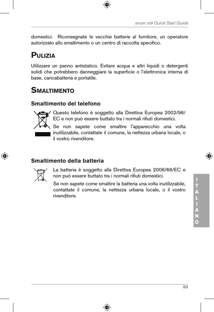 93snom m9 Quick Start GuideITALIANOdomestici.    Riconsegnate  le  vecchie  batterie  al  fornitore,  un  operatore autorizzato allo smaltimento o un centro di raccolta specifico.puliZiaUtilizzare  un  panno  antistatico.  Evitare  acqua  e  altri  liquidi  o  detergenti solidi che  potrebbero danneggiare  la superficie  o l’elettronica  interna di base, caricabatteria e portatile.sMaltiMentoSmaltimento del telefonoQuesto telefono è  soggetto alla Direttiva  Europea 2002/96/EC e non può essere buttato tra i normali rifiuti domestici.Se  non  sapete  come  smaltire  l’apparecchio  una  volta inutilizzabile, contattate il comune, la nettezza urbana locale, o il vostro rivenditore.Smaltimento della batteriaLa batteria è soggetto  alla  Direttiva Europea 2006/66/EC e non può essere buttato tra i normali rifiuti domestici.Se non sapete come smaltire la batteria una volta inutilizzabile, contattate  il  comune,  la  nettezza  urbana  locale,  o  il  vostro rivenditore.