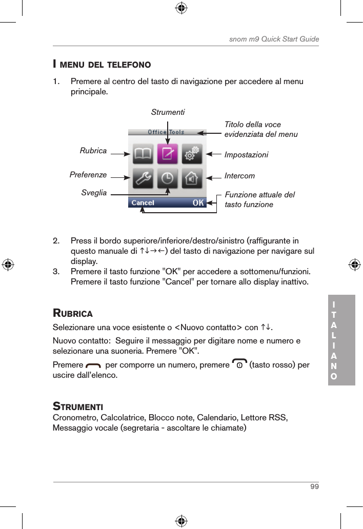 99snom m9 Quick Start GuideITALIANOi Menu del telefono1.  Premere al centro del tasto di navigazione per accedere al menu principale.ImpostazioniTitolo della voce evidenziata del menuFunzione attuale del tasto funzioneRubricaPreferenzeSvegliaStrumentiIntercom2.  Press il bordo superiore/inferiore/destro/sinistro (raffigurante in questo manuale di ) del tasto di navigazione per navigare sul display.3.  Premere il tasto funzione &quot;OK&quot; per accedere a sottomenu/funzioni. Premere il tasto funzione &quot;Cancel&quot; per tornare allo display inattivo.ruBricaSelezionare una voce esistente o &lt;Nuovo contatto&gt; con .Nuovo contatto:  Seguire il messaggio per digitare nome e numero e selezionare una suoneria. Premere &quot;OK&quot;.Premere    per comporre un numero, premere   (tasto rosso) per uscire dall’elenco.struMentiCronometro, Calcolatrice, Blocco note, Calendario, Lettore RSS, Messaggio vocale (segretaria - ascoltare le chiamate)