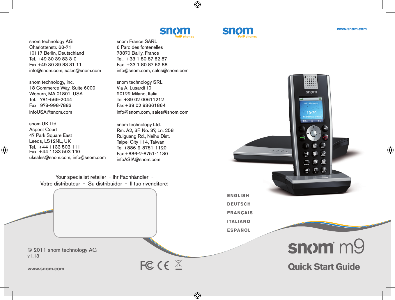 ENGLISHDEUTSCHFRANÇAISITALIANOESPAÑOLwww.snom.comwww.snom.com© 2011 snom technology AGv1.13Quick Start Guide      snom technology AGCharlottenstr. 68-7110117 Berlin, DeutschlandTel. +49 30 39 83 3-0Fax +49 30 39 83 31 11info@snom.com, sales@snom.com                                                                        snom technology, Inc.18 Commerce Way, Suite 6000Woburn, MA 01801, USATel.   781-569-2044 Fax   978-998-7883infoUSA@snom.com   snom UK LtdAspect Court47 Park Square EastLeeds, LS12NL, UKTel.  +44 1133 503 111Fax  +44 1133 503 110uksales@snom.com, info@snom.comsnom France SARL6 Parc des fontenelles78870 Bailly, FranceTel.  +33 1 80 87 62 87Fax  +33 1 80 87 62 88info@snom.com, sales@snom.comsnom technology SRLVia A. Lusardi 1020122 Milano, ItaliaTel +39 02 00611212Fax +39 02 93661864info@snom.com, sales@snom.com                                                                                                                                                                                      snom technology Ltd.Rm. A2, 3F, No. 37, Ln. 258Ruiguang Rd., Neihu Dist.Taipei City 114, TaiwanTel +886-2-8751-1120Fax +886-2-8751-1130infoASIA@snom.comYour specialist retailer  - Ihr Fachhändler  -   Votre distributeur  -  Su distribuidor  -  Il tuo rivenditore: