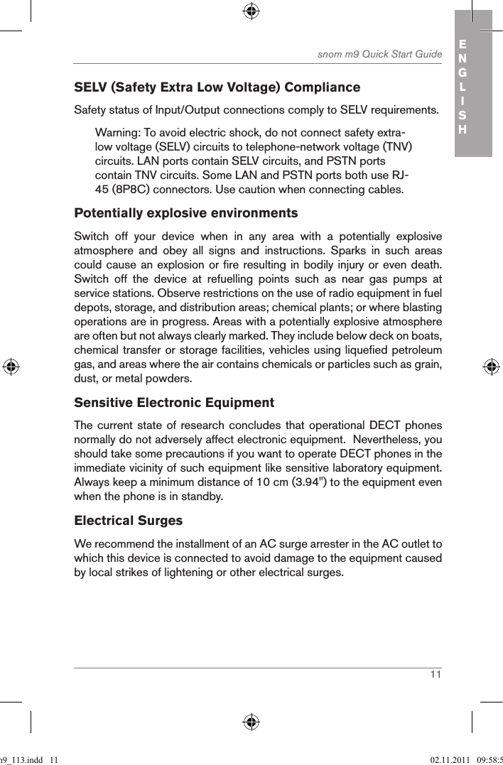 11snom m9 Quick Start Guide ENGLISHSELV (Safety Extra Low Voltage) ComplianceSafety status of Input/Output connections comply to SELV requirements.Warning: To avoid electric shock, do not connect safety extra-low voltage (SELV) circuits to telephone-network voltage (TNV) circuits. LAN ports contain SELV circuits, and PSTN ports contain TNV circuits. Some LAN and PSTN ports both use RJ-45 (8P8C) connectors. Use caution when connecting cables.Potentially explosive environmentsSwitch  off  your  device  when  in  any  area  with  a  potentially  explosive atmosphere  and  obey  all  signs  and  instructions.  Sparks  in  such  areas could cause an explosion or fire resulting in bodily injury or even death. Switch  off  the  device  at  refuelling  points  such  as  near  gas  pumps  at service stations. Observe restrictions on the use of radio equipment in fuel depots, storage, and distribution areas; chemical plants; or where blasting operations are in progress. Areas with a potentially explosive atmosphere are often but not always clearly marked. They include below deck on boats, chemical transfer or storage facilities, vehicles using liquefied petroleum gas, and areas where the air contains chemicals or particles such as grain, dust, or metal powders.Sensitive Electronic EquipmentThe current state of research concludes that operational DECT phones normally do not adversely affect electronic equipment.  Nevertheless, you should take some precautions if you want to operate DECT phones in the immediate vicinity of such equipment like sensitive laboratory equipment. Always keep a minimum distance of 10 cm (3.94&quot;) to the equipment even when the phone is in standby.Electrical SurgesWe recommend the installment of an AC surge arrester in the AC outlet to which this device is connected to avoid damage to the equipmen t caused by local strikes of lightening or other electrical surges.qsg_m9_113.indd   11 02.11.2011   09:58:59