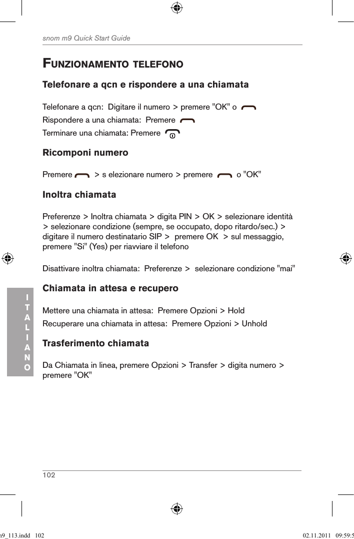 102snom m9 Quick Start GuideITALIANOfunZionaMento telefonoTelefonare a qcn e rispondere a una chiamataTelefonare a qcn:  Digitare il numero &gt; premere &quot;OK&quot; o    Rispondere a una chiamata:  Premere  Terminare una chiamata: Premere  Ricomponi numeroPremere    &gt; s elezionare numero &gt; premere     o &quot;OK&quot;Inoltra chiamataPreferenze &gt; Inoltra chiamata &gt; digita PIN &gt; OK &gt; selezionare identità &gt; selezionare condizione (sempre, se occupato, dopo ritardo/sec.) &gt; digitare il numero destinatario SIP &gt;  premere OK  &gt; sul messaggio, premere &quot;Si&quot; (Yes) per riavviare il telefonoDisattivare inoltra chiamata:  Preferenze &gt;  selezionare condizione &quot;mai&quot;Chiamata in attesa e recuperoMettere una chiamata in attesa:  Premere Opzioni &gt; HoldRecuperare una chiamata in attesa:  Premere Opzioni &gt; UnholdTrasferimento chiamataDa Chiamata in linea, premere Opzioni &gt; Transfer &gt; digita numero &gt; premere &quot;OK&quot;qsg_m9_113.indd   102 02.11.2011   09:59:53