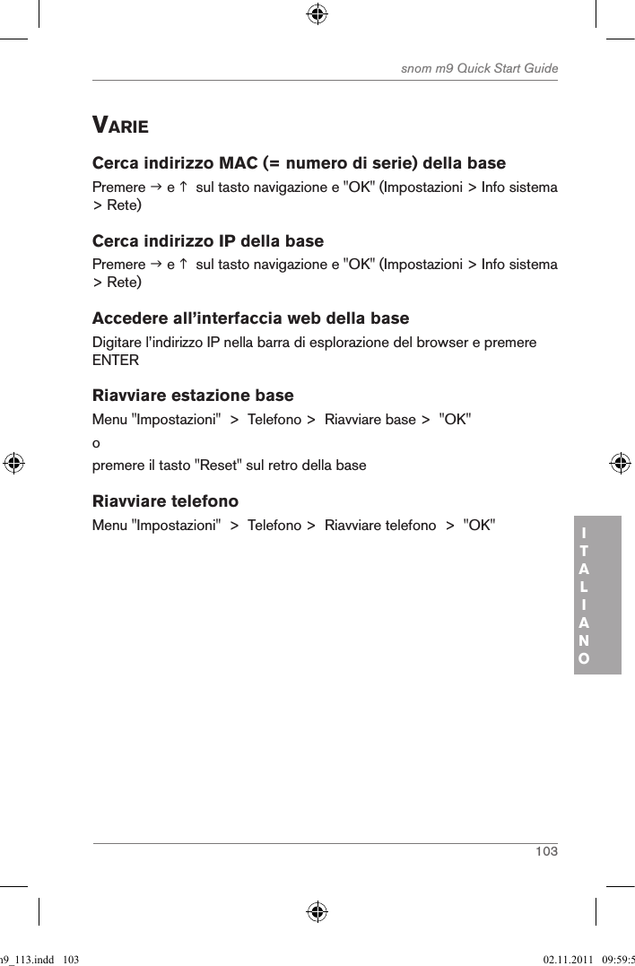 103snom m9 Quick Start GuideITALIANOVarieCerca indirizzo MAC (= numero di serie) della basePremere  e   sul tasto navigazione e &quot;OK&quot; (Impostazioni &gt; Info sistema &gt; Rete)Cerca indirizzo IP della basePremere  e   sul tasto navigazione e &quot;OK&quot; (Impostazioni &gt; Info sistema &gt; Rete)Accedere all’interfaccia web della baseDigitare l’indirizzo IP nella barra di esplorazione del browser e premere ENTERRiavviare estazione baseMenu &quot;Impostazioni&quot;  &gt;  Telefono &gt;  Riavviare base &gt;  &quot;OK&quot;opremere il tasto &quot;Reset&quot; sul retro della baseRiavviare telefonoMenu &quot;Impostazioni&quot;  &gt;  Telefono &gt;  Riavviare telefono  &gt;  &quot;OK&quot;qsg_m9_113.indd   103 02.11.2011   09:59:53