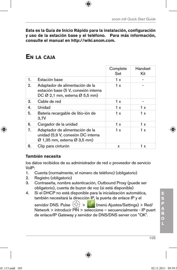 105snom m9 Quick Start GuideESPAÑOL Esta es la Guía de Inicio Rápido para la instalación, configuración y uso de la estación base y el teléfono.   Para más información, consulte el manual en http://wiki.snom.com. en la caJaComplete SetHandset Kit1. Estación base 1 x -2. Adaptador de alimentación de la estación base (5 V, conexión interna DC Ø 2,1 mm, externa Ø 5,5 mm)1 x -3. Cable de red 1 x -4. Unidad 1 x 1 x5. Batería recargable de litio-ión de 3,7V1 x 1 x6. Cargador de la unidad 1 x 1 x7. Adaptador de alimentación de la unidad (5,9 V, conexión DC interna Ø 1,35 mm, externa Ø 3,5 mm)1 x 1 x8. Clip para cinturón  x 1 xTambién necesitalos datos recibidos de su administrador de red o proveedor de servicio VoIP:1.  Cuenta (normalmente, el número de teléfono) (obligatorio)2.  Registro (obligatorio)3.  Contraseña, nombre autenticación, Outbound Proxy (puede ser obligatorio), cuenta de buzon de voz (si está disponible)4.  Si el DHCP no está disponible para la inicialización automática, también necesitará la dirección IP, la puerta de enlace IP y el servidor DNS. Pulse     &gt;    (menú Ajustes/Settings) &gt; Red/Network &gt; introducir PIN &gt; seleccione – secuencialmente - IP puert de enlace/IP Gateway y servidor de DNS/DNS server con &quot;OK&quot;.qsg_m9_113.indd   105 02.11.2011   09:59:53