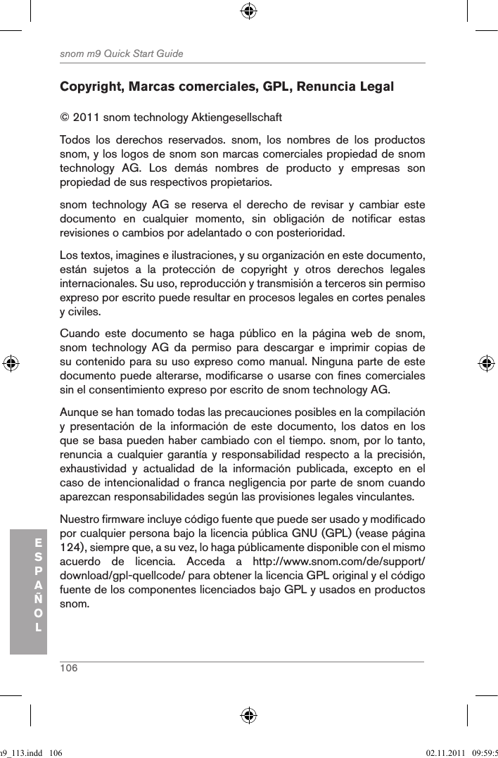 106snom m9 Quick Start GuideESPAÑOLCopyright, Marcas comerciales, GPL, Renuncia Legal© 2011 snom technology Aktiengesellschaft Todos  los  derechos  reservados.  snom,  los  nombres  de  los  productos snom, y los logos de snom son marcas comerciales propiedad de snom technology  AG.  Los  demás  nombres  de  producto  y  empresas  son propiedad de sus respectivos propietarios. snom  technology  AG  se  reserva  el  derecho  de  revisar  y  cambiar  este documento  en  cualquier  momento,  sin  obligación  de  notificar  estas revisiones o cambios por adelantado o con posterioridad.Los textos, imagines e ilustraciones, y su organización en este documento, están  sujetos  a  la  protección  de  copyright  y  otros  derechos  legales internacionales. Su uso, reproducción y transmisión a terceros sin permiso expreso por escrito puede resultar en procesos legales en cortes penales y civiles. Cuando  este  documento  se  haga  público  en  la  página  web  de  snom, snom  technology  AG  da  permiso  para  descargar  e  imprimir  copias  de su contenido para su uso expreso como manual. Ninguna parte de este documento puede alterarse, modificarse o usarse con fines comerciales sin el consentimiento expreso por escrito de snom technology AG.Aunque se han tomado todas las precauciones posibles en la compilación y  presentación  de  la  información  de  este  documento,  los  datos  en  los que se basa pueden haber cambiado con el tiempo. snom, por lo tanto, renuncia a cualquier  garantía y  responsabilidad respecto a  la precisión, exhaustividad  y  actualidad  de  la  información  publicada,  excepto  en  el caso de intencionalidad o franca negligencia por parte de snom cuando aparezcan responsabilidades según las provisiones legales vinculantes. Nuestro firmware incluye código fuente que puede ser usado y modificado por cualquier persona bajo la licencia pública GNU (GPL) (vease página 124), siempre que, a su vez, lo haga públicamente disponible con el mismo acuerdo  de  licencia.  Acceda  a  http://www.snom.com/de/support/download/gpl-quellcode/ para obtener la licencia GPL original y el código fuente de los componentes licenciados bajo GPL y usados en productos snom.qsg_m9_113.indd   106 02.11.2011   09:59:53