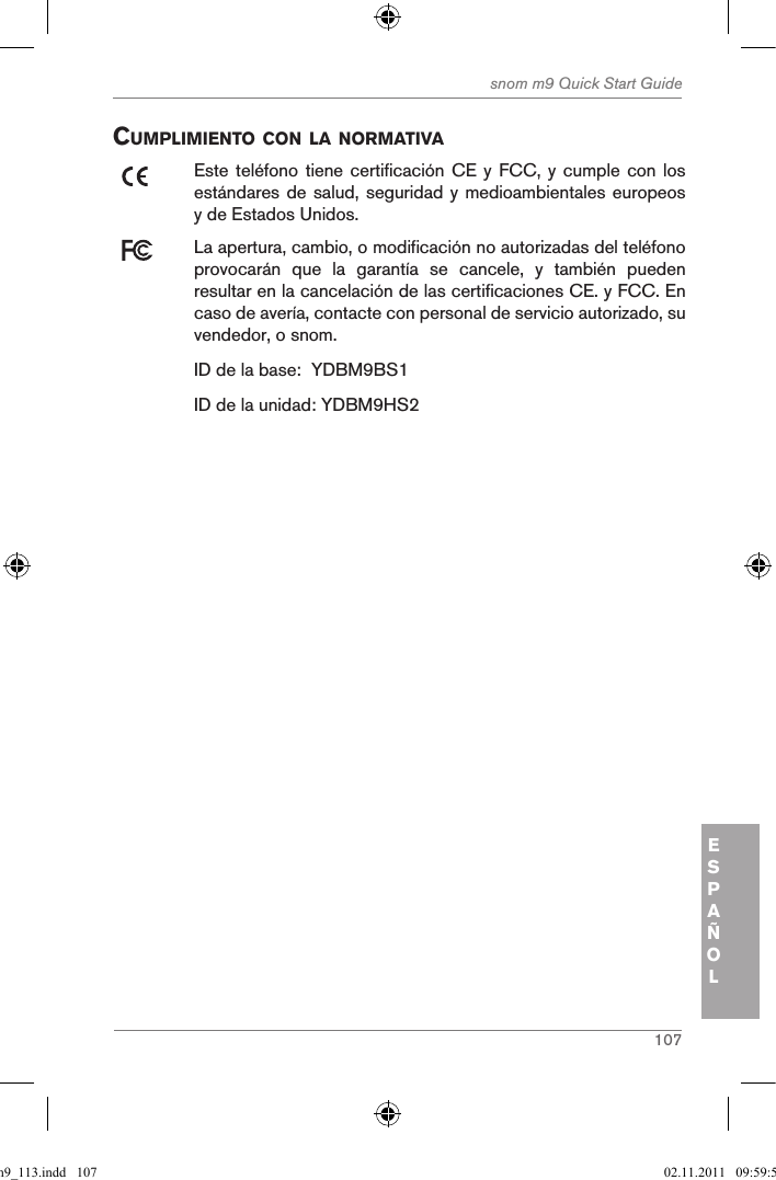 107snom m9 Quick Start GuideESPAÑOLcuMpliMiento con la norMatiVaEste teléfono tiene  certificación CE y  FCC, y cumple  con los estándares de salud, seguridad y medioambientales europeos y de Estados Unidos. La apertura, cambio, o modificación no autorizadas del teléfono provocarán  que  la  garantía  se  cancele,  y  también  pueden resultar en la cancelación de las certificaciones CE. y FCC. En caso de avería, contacte con personal de servicio autorizado, su vendedor, o snom.ID de la base:  YDBM9BS1ID de la unidad: YDBM9HS2qsg_m9_113.indd   107 02.11.2011   09:59:54