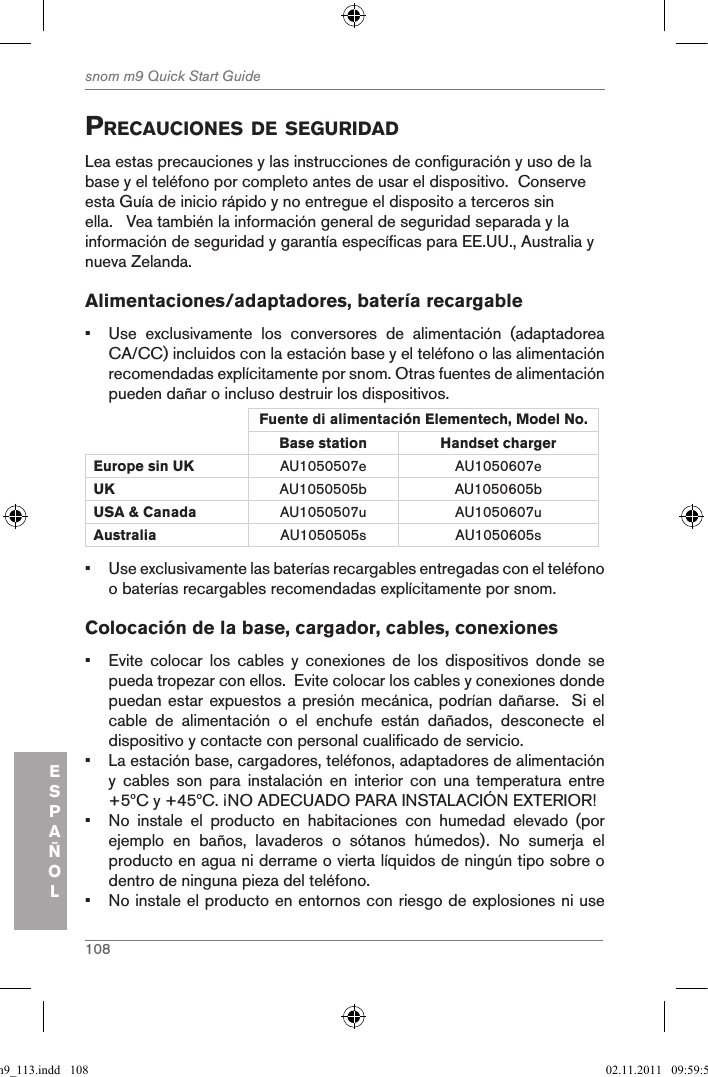 108snom m9 Quick Start GuideESPAÑOLprecauciones de seguridadLea estas precauciones y las instrucciones de configuración y uso de la base y el teléfono por completo antes de usar el dispositivo.  Conserve esta Guía de inicio rápido y no entregue el disposito a terceros sin ella.   Vea también la información general de seguridad separada y la información de seguridad y garantía específicas para EE.UU., Australia y nueva Zelanda. Alimentaciones/adaptadores, batería recargable•  Use  exclusivamente  los  conversores  de  alimentación  (adaptadorea CA/CC) incluidos con la estación base y el teléfono o las alimentación recomendadas explícitamente por snom. Otras fuentes de alimentación pueden dañar o incluso destruir los dispositivos.Fuente di alimentación Elementech, Model No.Base station Handset charger Europe sin UK AU1050507e AU1050607eUK AU1050505b AU1050605bUSA &amp; Canada AU1050507u AU1050607uAustralia AU1050505s AU1050605s•  Use exclusivamente las baterías recargables entregadas con el teléfono o baterías recargables recomendadas explícitamente por snom.Colocación de la base, cargador, cables, conexiones•  Evite  colocar  los  cables  y  conexiones  de  los  dispositivos  donde  se pueda tropezar con ellos.  Evite colocar los cables y conexiones donde puedan estar expuestos a presión mecánica, podrían dañarse.  Si el cable  de  alimentación  o  el  enchufe  están  dañados,  desconecte  el dispositivo y contacte con personal cualificado de servicio.•  La estación base, cargadores, teléfonos, adaptadores de alimentación y  cables  son  para  instalación  en  interior  con  una  temperatura  entre +5ºC y +45ºC. ¡NO ADECUADO PARA INSTALACIÓN EXTERIOR!•  No  instale  el  producto  en  habitaciones  con  humedad  elevado  (por ejemplo  en  baños,  lavaderos  o  sótanos  húmedos).  No  sumerja  el producto en agua ni derrame o vierta líquidos de ningún tipo sobre o dentro de ninguna pieza del teléfono.•  No instale el producto en entornos con riesgo de explosiones ni use qsg_m9_113.indd   108 02.11.2011   09:59:54