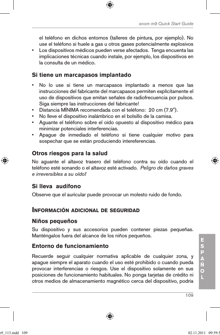 109snom m9 Quick Start GuideESPAÑOLel teléfono en dichos entornos (talleres de pintura, por ejemplo). No use el teléfono si huele a gas u otros gases potencialmente explosivos•  Los dispositivos médicos pueden verse afectados.  Tenga encuenta las implicaciones técnicas cuando instale, por ejemplo, los dispositivos en la consulta de un médico.Si tiene un marcapasos implantado•  No  lo  use  si  tiene  un  marcapasos  implantado  a  menos  que  las instrucciones del fabricante del marcapasos permiten explícitamente el uso de dispositivos que emitan señales de radiofrecuencia por pulsos.  Siga siempre las instrucciones del fabricante! •  Distancia MÍNIMA recomendada con el teléfono:  20 cm (7.9&quot;).•  No lleve el dispositivo inalámbrico en el bolsillo de la camisa.•  Aguante el teléfono sobre el oído opuesto al dispositivo médico para minimizar potenciales interferencias.•  Apague  de  inmediado  el  teléfono  si  tiene  cualquier  motivo  para sospechar que se están produciendo intereferencias.Otros riesgos para la salud No  aguante  el  altavoz  trasero  del  teléfono  contra  su  oído  cuando  el teléfono esté sonando o el altavoz esté activado.  Peligro de daños graves e irreversibles a su oído!Si lleva  audífonoObserve que el auricular puede provocar un molesto ruido de fondo. inforMaciÓn adicional de seguridadNiños pequeñosSu  dispositivo  y  sus  accesorios  pueden  contener  piezas  pequeñas. Manténgalos fuera del alcance de los niños pequeños.Entorno de funcionamientoRecuerde  seguir  cualquier  normativa  aplicable  de  cualquier  zona,  y apague siempre el aparato cuando el uso esté prohibido o cuando pueda provocar  interferencias  o  riesgos.  Use  el  dispositivo  solamente  en  sus posiciones de funcionamiento habituales. No ponga tarjetas de crédito ni otros medios de almacenamiento magnético cerca del dispositivo, podría qsg_m9_113.indd   109 02.11.2011   09:59:54