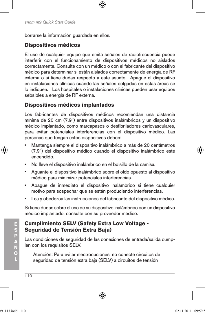 110snom m9 Quick Start GuideESPAÑOLborrarse la información guardada en ellos.Dispositivos médicosEl uso de cualquier equipo que emita señales de radiofrecuencia puede interferir  con  el  funcionamiento  de  dispositivos  médicos  no  aislados correctamente. Consulte con un médico o con el fabricante del dispositivo médico para determinar si están aislados correctamente de energía de RF externa o si tiene dudas respecto a este asunto.  Apague el dispositivo en instalaciones clínicas cuando las señales colgadas en estas áreas se lo indiquen.   Los hospitales o instalaciones clínicas pueden usar equipos sebsibles a energía de RF externa.Dispositivos médicos implantadosLos  fabricantes  de  dispositivos  médicos  recomiendan  una  distancia mínima de 20 cm (7.9&quot;) entre dispositivos inalámbricos y un dispositivo médico implantado, como marcapasos o desfibriladores cariovasculares, para  evitar  potenciales  interferencias  con  el  dispositivo  médico.  Las personas que tengan estos dispositivos deben: •  Mantenga siempre el dispositivo inalámbrico a más de 20 centímetros (7.9&quot;)  del  dispositivo  médico  cuando  el  dispositivo  inalámbrico  esté encendido.•  No lleve el dispositivo inalámbrico en el bolsillo de la camisa.•  Aguante el dispositivo inalámbrico sobre el oído opuesto al dispositivo médico para minimizar potenciales interferencias.•  Apague  de  inmediato  el  dispositivo  inalámbrico  si  tiene  cualquier motivo para sospechar que se están produciendo interferencias.•  Lea y obedezca las instrucciones del fabricante del dispositivo médico.Si tiene dudas sobre el uso de su dispositivo inalámbrico con un dispositivo médico implantado, consulte con su proveedor médico.Cumplimiento SELV (Safety Extra Low Voltage - Seguridad de Tensión Extra Baja) Las condiciones de seguridad de las conexiones de entrada/salida cump-len con los requisitos SELV.Atención: Para evitar electrocuciones, no conecte circuitos de seguridad de tensión extra baja (SELV) a circuitos de tensión qsg_m9_113.indd   110 02.11.2011   09:59:54